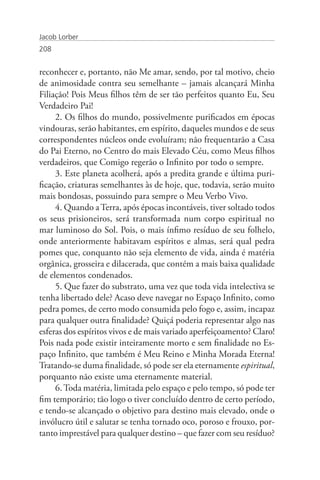 Jacob Lorber
208


reconhecer e, portanto, não Me amar, sendo, por tal motivo, cheio
de animosidade contra seu semelhante – jamais alcançará Minha
Filiação! Pois Meus filhos têm de ser tão perfeitos quanto Eu, Seu
Verdadeiro Pai!
     2. Os filhos do mundo, possivelmente purificados em épocas
vindouras, serão habitantes, em espírito, daqueles mundos e de seus
correspondentes núcleos onde evoluíram; não frequentarão a Casa
do Pai Eterno, no Centro do mais Elevado Céu, como Meus filhos
verdadeiros, que Comigo regerão o Infinito por todo o sempre.
     3. Este planeta acolherá, após a predita grande e última puri-
ficação, criaturas semelhantes às de hoje, que, todavia, serão muito
mais bondosas, possuindo para sempre o Meu Verbo Vivo.
     4. Quando a Terra, após épocas incontáveis, tiver soltado todos
os seus prisioneiros, será transformada num corpo espiritual no
mar luminoso do Sol. Pois, o mais ínfimo resíduo de seu folhelo,
onde anteriormente habitavam espíritos e almas, será qual pedra
pomes que, conquanto não seja elemento de vida, ainda é matéria
orgânica, grosseira e dilacerada, que contém a mais baixa qualidade
de elementos condenados.
     5. Que fazer do substrato, uma vez que toda vida intelectiva se
tenha libertado dele? Acaso deve navegar no Espaço Infinito, como
pedra pomes, de certo modo consumida pelo fogo e, assim, incapaz
para qualquer outra finalidade? Quiçá poderia representar algo nas
esferas dos espíritos vivos e de mais variado aperfeiçoamento? Claro!
Pois nada pode existir inteiramente morto e sem finalidade no Es-
paço Infinito, que também é Meu Reino e Minha Morada Eterna!
Tratando-se duma finalidade, só pode ser ela eternamente espiritual,
porquanto não existe uma eternamente material.
     6. Toda matéria, limitada pelo espaço e pelo tempo, só pode ter
fim temporário; tão logo o tiver concluído dentro de certo período,
e tendo-se alcançado o objetivo para destino mais elevado, onde o
invólucro útil e salutar se tenha tornado oco, poroso e frouxo, por-
tanto imprestável para qualquer destino – que fazer com seu resíduo?
 