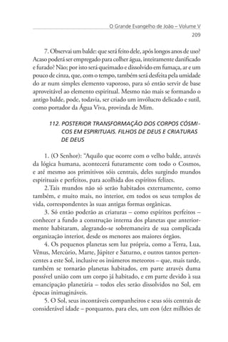O Grande Evangelho de João – Volume V
                                                                    209


     7. Observai um balde: que será feito dele, após longos anos de uso?
Acaso poderá ser empregado para colher água, inteiramente danificado
e furado? Não; por isto será queimado e dissolvido em fumaça, ar e um
pouco de cinza, que, com o tempo, também será desfeita pela umidade
do ar num simples elemento vaporoso, para só então servir de base
aproveitável ao elemento espiritual. Mesmo não mais se formando o
antigo balde, pode, todavia, ser criado um invólucro delicado e sutil,
como portador da Água Viva, provinda de Mim.

      112. POSTERIOR TRANSFORMAÇÃO DOS CORPOS CÓSMI	-	
           COS EM ESPIRITUAIS. FILHOS DE DEUS E CRIATURAS 	
      	    DE DEUS

     1. (O Senhor): “Aquilo que ocorre com o velho balde, através
da lógica humana, acontecerá futuramente com todo o Cosmos,
e até mesmo aos primitivos sóis centrais, deles surgindo mundos
espirituais e perfeitos, para acolhida dos espíritos felizes.
     2.Tais mundos não só serão habitados externamente, como
também, e muito mais, no interior, em todos os seus templos de
vida, correspondentes às suas antigas formas orgânicas.
     3. Só então poderão as criaturas – como espíritos perfeitos –
conhecer a fundo a construção interna dos planetas que anterior-
mente habitaram, alegrando-se sobremaneira de sua complicada
organização interior, desde os menores aos maiores órgãos.
     4. Os pequenos planetas sem luz própria, como a Terra, Lua,
Vênus, Mercúrio, Marte, Júpiter e Saturno, e outros tantos perten-
centes a este Sol, inclusive os inúmeros meteoros – que, mais tarde,
também se tornarão planetas habitados, em parte através duma
possível união com um corpo já habitado, e em parte devido à sua
emancipação planetária – todos eles serão dissolvidos no Sol, em
épocas inimagináveis.
     5. O Sol, seus incontáveis companheiros e seus sóis centrais de
considerável idade – porquanto, para eles, um eon (dez milhões de
 