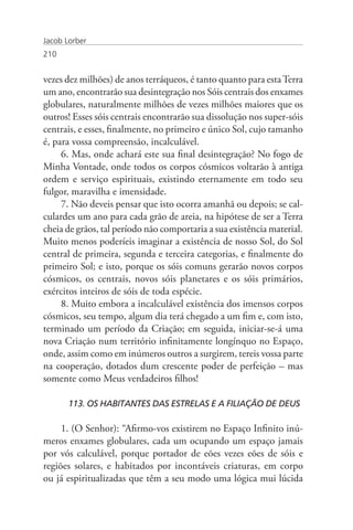 Jacob Lorber
210


vezes dez milhões) de anos terráqueos, é tanto quanto para esta Terra
um ano, encontrarão sua desintegração nos Sóis centrais dos enxames
globulares, naturalmente milhões de vezes milhões maiores que os
outros! Esses sóis centrais encontrarão sua dissolução nos super-sóis
centrais, e esses, finalmente, no primeiro e único Sol, cujo tamanho
é, para vossa compreensão, incalculável.
     6. Mas, onde achará este sua final desintegração? No fogo de
Minha Vontade, onde todos os corpos cósmicos voltarão à antiga
ordem e serviço espirituais, existindo eternamente em todo seu
fulgor, maravilha e imensidade.
     7. Não deveis pensar que isto ocorra amanhã ou depois; se cal-
culardes um ano para cada grão de areia, na hipótese de ser a Terra
cheia de grãos, tal período não comportaria a sua existência material.
Muito menos poderíeis imaginar a existência de nosso Sol, do Sol
central de primeira, segunda e terceira categorias, e finalmente do
primeiro Sol; e isto, porque os sóis comuns gerarão novos corpos
cósmicos, os centrais, novos sóis planetares e os sóis primários,
exércitos inteiros de sóis de toda espécie.
     8. Muito embora a incalculável existência dos imensos corpos
cósmicos, seu tempo, algum dia terá chegado a um fim e, com isto,
terminado um período da Criação; em seguida, iniciar-se-á uma
nova Criação num território infinitamente longínquo no Espaço,
onde, assim como em inúmeros outros a surgirem, tereis vossa parte
na cooperação, dotados dum crescente poder de perfeição – mas
somente como Meus verdadeiros filhos!

       113. OS HABITANTES DAS ESTRELAS E A FILIAÇÃO DE DEUS

     1. (O Senhor): “Afirmo-vos existirem no Espaço Infinito inú-
meros enxames globulares, cada um ocupando um espaço jamais
por vós calculável, porque portador de eões vezes eões de sóis e
regiões solares, e habitados por incontáveis criaturas, em corpo
ou já espiritualizadas que têm a seu modo uma lógica mui lúcida
 
