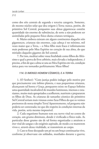 Jacob Lorber
212


como dos sóis centrais de segunda e terceira categoria. Somente,
do mesmo núcleo solar que deu origem à Terra; nunca, porém, do
primitivo Sol Central, porquanto suas almas gigantescas contêm
quantidade tão enorme de substâncias, de sorte a não poderem ser
assimiladas pelo pequeno físico duma criatura terráquea.
     6. Muito embora existam em alguns continentes daqueles sóis
gigantescos, criaturas tão enormes, cuja cabeça é no mínimo, mil
vezes maior que a Terra, – o Meu filho mais fraco é infinitamente
mais poderoso pelo Meu Espírito no coração de sua alma, do que
miríades daqueles gigantes do Sol central.
     7. Por isto, meditai sobre vossa finalidade como filhos do Altís-
simo e qual a prova do livre arbítrio, mais elevada e independente, é
preciso, a fim de que a alma se una ao Meu Espírito em vós, condição
única para vos tornardes perfeitamente Meus filhos!

       114. O IMENSO HOMEM CÓSMICO, E A TERRA

     1. (O Senhor): “Com justiça podeis indagar pelo motivo por
que precisamente este ínfimo planeta, e suas pequeninas criaturas,
alcançaram tal honra e Graça, porquanto existe no Espaço Infinito
uma quantidade incalculável de mundos luminosos, imensos e exta-
siantes, muito mais apropriados a acolherem, nutrirem e prepararem
os filhos de Deus. As criaturas de tamanho cósmico do primitivo
Sol Central seriam mais vistosas como Seus Filhos do que os vermes
poeirentos de nossa simples Terra! Aparentemente, tal pergunta não
poderia ser contestada; no que diz respeito às condições internas da
vida, porém, seria mesmo impossível.
     2. Cada organismo humano tem seu nervo vital no centro do
coração, um grumo diminuto, donde é vivificado o físico todo. As
partículas desse grumo são de tal forma organizadas a atraírem o
éter vital do sangue e do oxigênio aspirado, de modo a se manterem
vivos e, através dessa vitalidade, se transmitem ao corpo.
     3. Caso te fosse decepado um pé ou um braço continuarias vivo,
conforme já observaste em soldados, mutilados durante a guerra;
 