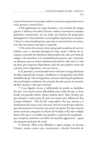 O Grande Evangelho de João – Volume V
                                                                  213


o menor ferimento no coração, onde se encontra o pequenino nervo
vital, provoca a morte física.
     4.Tal organização no corpo humano, e nos animais de sangue
quente, é idêntica em todo Universo: todos os incontáveis enxames
globulares representam, no seu todo, um homem de proporções
inimagináveis. Nesse homem, a nossa galáxia representa o coração; e
a Terra é o mencionado grumo, que não se encontra bem no centro,
mas sim um pouco mais para a esquerda.
     5. No centro do coração existe um grande complexo de nervos;
todavia, não é a morada principal da vida, senão a oficina de re-
cepção e acúmulo da substância alimentadora da vida, provinda do
sangue e da atmosfera. Lá é assimilada pelo grumo, que a fecunda,
ou abençoa, para se tornar substância prestável à vida, isto é: à vida
da alma, por enquanto dependente, pois ela não poderia entrar em
contato com o organismo, sem esse nervo.
     6. É, portanto, o mencionado nervo vital uma verruga diminuta
do lado esquerdo do coração, semelhante à verruguinha num dedo
mindinho do pé. Tais verruguinhas, somente cobertas pela epiderme,
são os principais condutores de sensação dos pés; quem, no entanto,
dá-lhes atenção e sabe que existem?!
     7. Caso alguém tivesse a infelicidade de perder os dedinhos
dos pés, teria muito maior dificuldade para andar do que se fosse
lesado nos grandes dedos. Quem poderia dizer: Mas, Senhor, por
que deitaste o maior peso de ação nas coisas mais ínfimas de Tua
Criação Infinita? – Pois Eu lhe responderia: Por que motivo é o
fundamento de vossas casas, não raro, mil vezes menor que toda ela,
que precisamente lá encontra seu ponto de apoio? Por que existem
tantas mentiras, enquanto no Reino da Verdade só há uma verdade
básica? Por que é o carvalho tão grande e o gérmen de sua glande –
que comporta inúmeros carvalhos de tamanho gigantesco – quase
tão pequeno qual grão de areia?
     8. Existem, Meus caros filhinhos e agora amigos, na Imensa
Criação, muitas coisas cuja constituição e destino haveríeis de
 