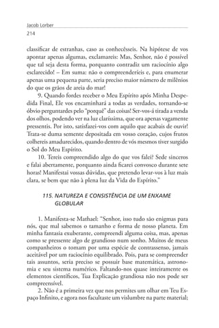 Jacob Lorber
214


classificar de estranhas, caso as conhecêsseis. Na hipótese de vos
apontar apenas algumas, exclamareis: Mas, Senhor, não é possível
que tal seja desta forma, porquanto contradiz um raciocínio algo
esclarecido! – Em suma: não o compreenderíeis e, para enumerar
apenas uma pequena parte, seria preciso maior número de milênios
do que os grãos de areia do mar!
     9. Quando fordes receber o Meu Espírito após Minha Despe-
dida Final, Ele vos encaminhará a todas as verdades, tornando-se
óbvio perguntardes pelo “porquê” das coisas! Ser-vos-á tirada a venda
dos olhos, podendo ver na luz claríssima, que ora apenas vagamente
pressentis. Por isto, satisfazei-vos com aquilo que acabais de ouvir!
Trata-se duma semente depositada em vosso coração, cujos frutos
colhereis amadurecidos, quando dentro de vós mesmos tiver surgido
o Sol do Meu Espírito.
     10. Tereis compreendido algo do que vos falei? Sede sinceros
e falai abertamente, porquanto ainda ficarei convosco durante sete
horas! Manifestai vossas dúvidas, que pretendo levar-vos à luz mais
clara, se bem que não à plena luz da Vida do Espírito.”

       115. NATUREZA E CONSISTÊNCIA DE UM ENXAME
            GLOBULAR

     1. Manifesta-se Mathael: “Senhor, isso tudo são enigmas para
nós, que mal sabemos o tamanho e forma de nosso planeta. Em
minha fantasia exuberante, compreendi alguma coisa, mas, apenas
como se pressente algo de grandioso num sonho. Muitos de meus
companheiros o tomam por uma espécie de contrassenso, jamais
aceitável por um raciocínio equilibrado. Pois, para se compreender
tais assuntos, seria preciso se possuir base matemática, astrono-
mia e seu sistema numérico. Faltando-nos quase inteiramente os
elementos científicos, Tua Explicação grandiosa não nos pode ser
compreensível.
     2. Não é a primeira vez que nos permites um olhar em Teu Es-
paço Infinito, e agora nos facultaste um vislumbre na parte material;
 