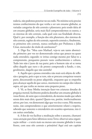 O Grande Evangelho de João – Volume V
                                                                      215


todavia, não podemos penetrar no seu todo. No mínimo seria preciso
termos conhecimento do que venha a ser um enxame globular, as
variadas categorias de sóis centrais e planetares; pois tendo ideia de
um enxame globular, seria mais fácil compreendermos os outros, e
os sistemas de sóis centrais, cada qual com sua finalidade diversa.
Qual é, por exemplo, a função dos sóis planetares, dos sistemas de
sóis centrais, regiões de sóis centrais, supersóis centrais e, finalmente,
os primeiros sóis centrais, nunca sonhados por Ptolomeu e Júlio
César, merecedor do título de astrônomo?”
     3. Digo Eu: “Meu caro Mathael, vejo-te um tanto aborreci-
do; primeiro: por vos ter demonstrado coisas que pouco ou quase
nada entendeis; segundo: te irritas contigo mesmo por faltar-te a
compreensão, porquanto possuis vasto conhecimento e cultura.
Tudo isto não é justo de tua parte; pois o homem não só se torna
sábio daquilo que ouve e de pronto compreende a fundo, e sim,
geralmente, daquilo que não assimila!
     4. Aquilo que a pessoa entendeu não mais será objeto de refle-
xão e pesquisa, pois o que se tem, não se procura conquistar noutra
parte, descansando na posse adquirida, enquanto que se empenha
para alcançar aquilo de que carece, mormente no campo dos valores
supra, até que tenha ao menos uma pequena posse.
     5. Vê, se fosse Minha intenção fazer-vos criaturas dotadas de
preguiça mental, facilmente poderia desenhar um enxame globular à
vossa frente, de sorte que o entenderíeis, do mesmo modo que sabeis
serem dois mais dois, quatro! Quero-vos, porém, intelectualmente
ativos; por isso, vos demonstrei algo que vos tira o sono. Pela mesma
razão, não compreendestes o que anteriormente relatei a respeito,
sabendo que somente o entenderíeis em ocasiões oportunas, isto é:
em noites estreladas.
     6. A fim de vos facilitar a meditação sobre o assunto, chamarei
vossa atenção para fatos idênticos nesta Terra: observai uma organi-
zação militar – e tereis mais ou menos um enxame globular à vossa
frente, com seus sóis centrais e primários! Aqui está um capitão
 