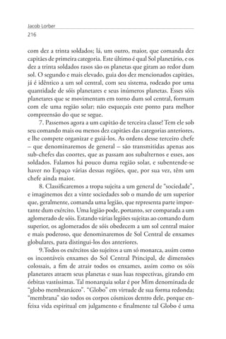 Jacob Lorber
216


com dez a trinta soldados; lá, um outro, maior, que comanda dez
capitães de primeira categoria. Este último é qual Sol planetário, e os
dez a trinta soldados rasos são os planetas que giram ao redor dum
sol. O segundo e mais elevado, guia dos dez mencionados capitães,
já é idêntico a um sol central, com seu sistema, rodeado por uma
quantidade de sóis planetares e seus inúmeros planetas. Esses sóis
planetares que se movimentam em torno dum sol central, formam
com ele uma região solar; não esqueçais este ponto para melhor
compreensão do que se segue.
     7. Passemos agora a um capitão de terceira classe! Tem ele sob
seu comando mais ou menos dez capitães das categorias anteriores,
e lhe compete organizar e guiá-los. As ordens desse terceiro chefe
– que denominaremos de general – são transmitidas apenas aos
sub-chefes das coortes, que as passam aos subalternos e esses, aos
soldados. Falamos há pouco duma região solar, e subentende-se
haver no Espaço várias dessas regiões, que, por sua vez, têm um
chefe ainda maior.
     8. Classificaremos a tropa sujeita a um general de “sociedade”,
e imaginemos dez a vinte sociedades sob o mando de um superior
que, geralmente, comanda uma legião, que representa parte impor-
tante dum exército. Uma legião pode, portanto, ser comparada a um
aglomerado de sóis. Estando várias legiões sujeitas ao comando dum
superior, os aglomerados de sóis obedecem a um sol central maior
e mais poderoso, que denominaremos de Sol Central de enxames
globulares, para distingui-los dos anteriores.
     9.Todos os exércitos são sujeitos a um só monarca, assim como
os incontáveis enxames do Sol Central Principal, de dimensões
colossais, a fim de atrair todos os enxames, assim como os sóis
planetares atraem seus planetas e suas luas respectivas, girando em
órbitas vastíssimas. Tal monarquia solar é por Mim denominada de
“globo membranáceo”. “Globo” em virtude de sua forma redonda;
“membrana” são todos os corpos cósmicos dentro dele, porque en-
feixa vida espiritual em julgamento e finalmente tal Globo é uma
 