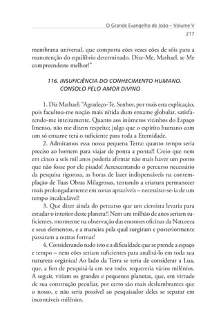 O Grande Evangelho de João – Volume V
                                                                 217


membrana universal, que comporta eões vezes eões de sóis para a
manutenção do equilíbrio determinado. Dize-Me, Mathael, se Me
compreendeste melhor!”

      116. INSUFICIÊNCIA DO CONHECIMENTO HUMANO. 		
           CONSOLO PELO AMOR DIVINO

     1. Diz Mathael: “Agradeço-Te, Senhor, por mais esta explicação,
pois facultou-me noção mais nítida dum enxame globular, satisfa-
zendo-me inteiramente. Quanto aos inúmeros vizinhos do Espaço
Imenso, não me dizem respeito; julgo que o espírito humano com
um só enxame terá o suficiente para toda a Eternidade.
     2. Admitamos essa nossa pequena Terra: quanto tempo seria
preciso ao homem para viajar de ponta a ponta?! Creio que nem
em cinco a seis mil anos poderia afirmar não mais haver um ponto
que não fosse por ele pisado! Acrescentando o percurso necessário
da pesquisa rigorosa, as horas de lazer indispensáveis na contem-
plação de Tuas Obras Milagrosas, tentando a criatura permanecer
mais prolongadamente em zonas aprazíveis – necessitar-se-ia de um
tempo incalculável!
     3. Que dizer ainda do percurso que um cientista levaria para
estudar o interior deste planeta?! Nem um milhão de anos seriam su-
ficientes, mormente na observação das enormes oficinas da Natureza
e seus elementos, e a maneira pela qual surgiram e posteriormente
passaram a outras formas!
     4. Considerando tudo isto e a dificuldade que se prende a espaço
e tempo – nem eões seriam suficientes para analisá-lo em toda sua
natureza orgânica! Ao lado da Terra se teria de considerar a Lua,
que, a fim de pesquisá-la em seu todo, requereria vários milênios.
A seguir, viriam os grandes e pequenos planetas, que, em virtude
de sua construção peculiar, por certo são mais deslumbrantes que
o nosso, e não seria possível ao pesquisador deles se separar em
incontáveis milênios.
 