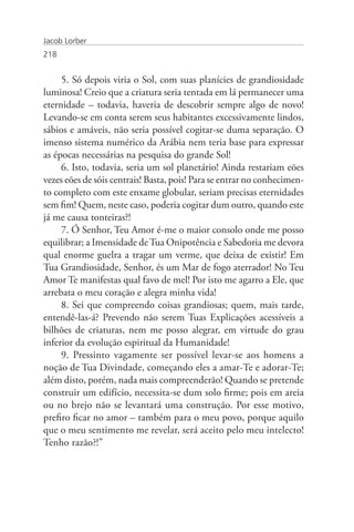 Jacob Lorber
218


     5. Só depois viria o Sol, com suas planícies de grandiosidade
luminosa! Creio que a criatura seria tentada em lá permanecer uma
eternidade – todavia, haveria de descobrir sempre algo de novo!
Levando-se em conta serem seus habitantes excessivamente lindos,
sábios e amáveis, não seria possível cogitar-se duma separação. O
imenso sistema numérico da Arábia nem teria base para expressar
as épocas necessárias na pesquisa do grande Sol!
     6. Isto, todavia, seria um sol planetário! Ainda restariam eões
vezes eões de sóis centrais! Basta, pois! Para se entrar no conhecimen-
to completo com este enxame globular, seriam precisas eternidades
sem fim! Quem, neste caso, poderia cogitar dum outro, quando este
já me causa tonteiras?!
     7. Ó Senhor, Teu Amor é-me o maior consolo onde me posso
equilibrar; a Imensidade de Tua Onipotência e Sabedoria me devora
qual enorme guelra a tragar um verme, que deixa de existir! Em
Tua Grandiosidade, Senhor, és um Mar de fogo aterrador! No Teu
Amor Te manifestas qual favo de mel! Por isto me agarro a Ele, que
arrebata o meu coração e alegra minha vida!
     8. Sei que compreendo coisas grandiosas; quem, mais tarde,
entendê-las-á? Prevendo não serem Tuas Explicações acessíveis a
bilhões de criaturas, nem me posso alegrar, em virtude do grau
inferior da evolução espiritual da Humanidade!
     9. Pressinto vagamente ser possível levar-se aos homens a
noção de Tua Divindade, começando eles a amar-Te e adorar-Te;
além disto, porém, nada mais compreenderão! Quando se pretende
construir um edifício, necessita-se dum solo firme; pois em areia
ou no brejo não se levantará uma construção. Por esse motivo,
prefiro ficar no amor – também para o meu povo, porque aquilo
que o meu sentimento me revelar, será aceito pelo meu intelecto!
Tenho razão?!”
 