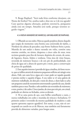 O Grande Evangelho de João – Volume V
                                                                         21


    9. Reage Raphael: “Será tudo feito conforme desejaste, em
Nome do Senhor! Vai, analisa tudo e dize-me se é de teu agrado!
Caso queiras alguma alteração, poderás externá-la, porquanto
ainda está em tempo. Amanhã será tarde, porque teremos se-
guido viagem.”

       4. A NOVA MANSÃO DE MARCUS, UM MILAGRE DE RAPHAEL

     1. Olhando ao seu redor, Marcus queda perplexo diante daquilo
que surgiu de momento: uma bonita casa construída de tijolos, a
Nordeste da cabana de pescador, cuja frente Sudoeste beira a praia.
Munida de um andar e duma varanda em volta, contém uma
enorme cozinha, no térreo, despensa e cinco salas de estar, treze
recintos grandes para fins de lavoura: depósito de cereais, de carne,
de legumes, frutos, feijões e verduras. Uma área de vinte braças,
revestida de mármore branco e de seis pés de profundidade, está
cheia de água até a altura de quatro pés e meio, para a conservação
de peixes de qualidade.
     2. Esse aquário interno é provido de água cristalina, de fonte recen-
te, que se infiltra através de inúmeros pequenos orifícios até atingir certa
altura. Dali, um cano leva a água até o mar; pode ser tapado quando
é preciso encher o aquário d’água. A seu redor se vê uma galeria de
mármore trabalhado, de dois pés e meio de altura, e dum lado se acha
um pequeno canal de escoamento atravessando a parede da casa, dando
também para o mar. Paredes e solo também são revestidos de mármore;
o teto, porém, é de cedro. Cinco janelas, de cinco por três pés, em cristal,
podendo ser abertas ou fechadas, como as demais.
     3. Vê-se uma porta de aço, com brilho semelhante a ouro, e
outras trabalhadas em cedro e munidas de trincos e fechaduras. O
primeiro andar é revestido da mesma qualidade de madeira e cada
quarto apresenta aspecto agradável. Em suma, a casa, não só cor-
responde ao castelo no ar de Marcus, mas também está fartamente
provida de alimentos variados, para longos anos.
 