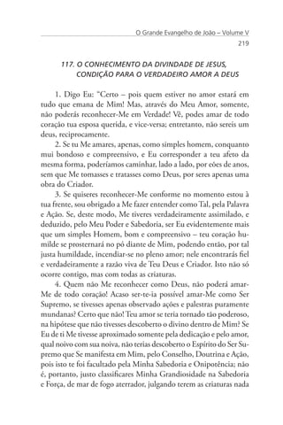O Grande Evangelho de João – Volume V
                                                                 219


      117. O CONHECIMENTO DA DIVINDADE DE JESUS,
      	    CONDIÇÃO PARA O VERDADEIRO AMOR A DEUS

     1. Digo Eu: “Certo – pois quem estiver no amor estará em
tudo que emana de Mim! Mas, através do Meu Amor, somente,
não poderás reconhecer-Me em Verdade! Vê, podes amar de todo
coração tua esposa querida, e vice-versa; entretanto, não sereis um
deus, reciprocamente.
     2. Se tu Me amares, apenas, como simples homem, conquanto
mui bondoso e compreensivo, e Eu corresponder a teu afeto da
mesma forma, poderíamos caminhar, lado a lado, por eões de anos,
sem que Me tomasses e tratasses como Deus, por seres apenas uma
obra do Criador.
     3. Se quiseres reconhecer-Me conforme no momento estou à
tua frente, sou obrigado a Me fazer entender como Tal, pela Palavra
e Ação. Se, deste modo, Me tiveres verdadeiramente assimilado, e
deduzido, pelo Meu Poder e Sabedoria, ser Eu evidentemente mais
que um simples Homem, bom e compreensivo – teu coração hu-
milde se prosternará no pó diante de Mim, podendo então, por tal
justa humildade, incendiar-se no pleno amor; nele encontrarás fiel
e verdadeiramente a razão viva de Teu Deus e Criador. Isto não só
ocorre contigo, mas com todas as criaturas.
     4. Quem não Me reconhecer como Deus, não poderá amar-
Me de todo coração! Acaso ser-te-ia possível amar-Me como Ser
Supremo, se tivesses apenas observado ações e palestras puramente
mundanas? Certo que não! Teu amor se teria tornado tão poderoso,
na hipótese que não tivesses descoberto o divino dentro de Mim? Se
Eu de ti Me tivesse aproximado somente pela dedicação e pelo amor,
qual noivo com sua noiva, não terias descoberto o Espírito do Ser Su-
premo que Se manifesta em Mim, pelo Conselho, Doutrina e Ação,
pois isto te foi facultado pela Minha Sabedoria e Onipotência; não
é, portanto, justo classificares Minha Grandiosidade na Sabedoria
e Força, de mar de fogo aterrador, julgando terem as criaturas nada
 