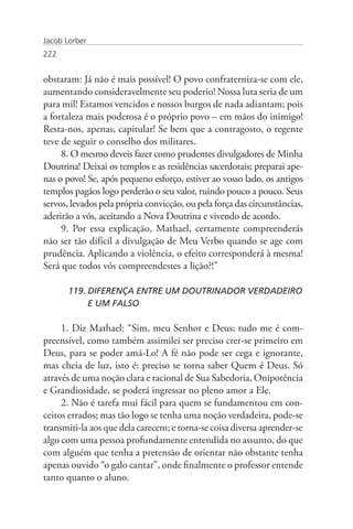 Jacob Lorber
222


obstaram: Já não é mais possível! O povo confraterniza-se com ele,
aumentando consideravelmente seu poderio! Nossa luta seria de um
para mil! Estamos vencidos e nossos burgos de nada adiantam; pois
a fortaleza mais poderosa é o próprio povo – em mãos do inimigo!
Resta-nos, apenas, capitular! Se bem que a contragosto, o regente
teve de seguir o conselho dos militares.
     8. O mesmo deveis fazer como prudentes divulgadores de Minha
Doutrina! Deixai os templos e as residências sacerdotais; preparai ape-
nas o povo! Se, após pequeno esforço, estiver ao vosso lado, os antigos
templos pagãos logo perderão o seu valor, ruindo pouco a pouco. Seus
servos, levados pela própria convicção, ou pela força das circunstâncias,
aderirão a vós, aceitando a Nova Doutrina e vivendo de acordo.
     9. Por essa explicação, Mathael, certamente compreenderás
não ser tão difícil a divulgação de Meu Verbo quando se age com
prudência. Aplicando a violência, o efeito corresponderá à mesma!
Será que todos vós compreendestes a lição?!”

       119. DIFERENÇA ENTRE UM DOUTRINADOR VERDADEIRO 	
       	    E UM FALSO

     1. Diz Mathael: “Sim, meu Senhor e Deus; tudo me é com-
preensível, como também assimilei ser preciso crer-se primeiro em
Deus, para se poder amá-Lo! A fé não pode ser cega e ignorante,
mas cheia de luz, isto é: preciso se torna saber Quem é Deus. Só
através de uma noção clara e racional de Sua Sabedoria, Onipotência
e Grandiosidade, se poderá ingressar no pleno amor a Ele.
     2. Não é tarefa mui fácil para quem se fundamentou em con-
ceitos errados; mas tão logo se tenha uma noção verdadeira, pode-se
transmiti-la aos que dela carecem; e torna-se coisa diversa aprender-se
algo com uma pessoa profundamente entendida no assunto, do que
com alguém que tenha a pretensão de orientar não obstante tenha
apenas ouvido “o galo cantar”, onde finalmente o professor entende
tanto quanto o aluno.
 