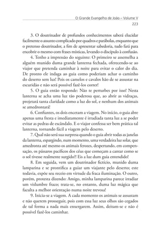O Grande Evangelho de João – Volume V
                                                                   223


     3. O doutrinador de profundos conhecimentos saberá elucidar
facilmente o assunto complicado por quadros e parábolas, enquanto que
o pretenso doutrinador, a fim de apresentar sabedoria, tudo fará para
encobrir o mesmo com frases místicas, levando o discípulo à confusão.
     4. Tenho a impressão do seguinte: O primeiro se assemelha a
alguém munido duma grande lanterna fechada, oferecendo-se ao
viajor que pretenda caminhar à noite para evitar o calor do dia.
De pronto ele indaga ao guia como poderiam achar o caminho
do deserto sem luz! Pois os camelos e cavalos hão de se assustar na
escuridão e não será possível fazê-los correr!
     5. O guia então responde: Não te perturbes por isso! Nesta
lanterna se acha uma luz tão poderosa que, ao abrir as vidraças,
projetará tanta claridade como a luz do sol, e nenhum dos animais
se amedrontará!
     6. Confiantes, os dois encetam a viagem. No início, o guia abre
apenas uma fresta e imediatamente é irradiada tanta luz a se poder
evitar as pedras de escândalo. E o viajor confessa ser bem prática tal
lanterna, tornando fácil a viagem pelo deserto.
     7. Qual não será sua surpresa quando o guia abrir todas as janelas
da lanterna, espargindo, num momento, uma verdadeira luz solar, que
amedronta até mesmo os animais ferozes, despertando, em compen-
sação, os pássaros pacíficos dos céus que começam a cantar como se
o sol tivesse realmente surgido?! Eis a luz dum guia entendido!
     8. Em seguida, vem um doutrinador fictício, munido duma
lamparina e se prontifica a guiar um viajante pelo deserto; este
todavia, expõe seu receio em virtude da fraca iluminação. O outro,
porém, protesta dizendo: Amigo, minha lamparina parece irradiar
um vislumbre fraco; trata-se, no entanto, duma luz mágica que
faculta a melhor orientação numa noite trevosa!
     9. Inicia-se a viagem. A cada momento os animais se assustam
e não querem prosseguir, pois com essa luz seus olhos são cegados
de tal forma a nada mais enxergarem. Assim, deitam-se e não é
possível fazê-los caminhar.
 