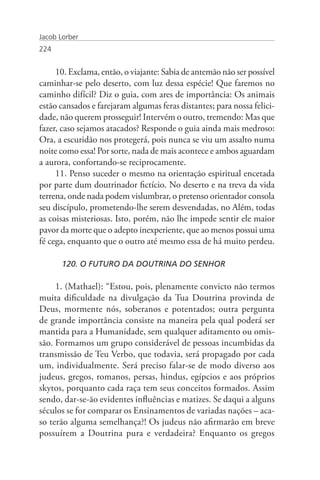 Jacob Lorber
224


     10. Exclama, então, o viajante: Sabia de antemão não ser possível
caminhar-se pelo deserto, com luz dessa espécie! Que faremos no
caminho difícil? Diz o guia, com ares de importância: Os animais
estão cansados e farejaram algumas feras distantes; para nossa felici-
dade, não querem prosseguir! Intervém o outro, tremendo: Mas que
fazer, caso sejamos atacados? Responde o guia ainda mais medroso:
Ora, a escuridão nos protegerá, pois nunca se viu um assalto numa
noite como essa! Por sorte, nada de mais acontece e ambos aguardam
a aurora, confortando-se reciprocamente.
     11. Penso suceder o mesmo na orientação espiritual encetada
por parte dum doutrinador fictício. No deserto e na treva da vida
terrena, onde nada podem vislumbrar, o pretenso orientador consola
seu discípulo, prometendo-lhe serem desvendadas, no Além, todas
as coisas misteriosas. Isto, porém, não lhe impede sentir ele maior
pavor da morte que o adepto inexperiente, que ao menos possui uma
fé cega, enquanto que o outro até mesmo essa de há muito perdeu.

       120. O FUTURO DA DOUTRINA DO SENHOR

     1. (Mathael): “Estou, pois, plenamente convicto não termos
muita dificuldade na divulgação da Tua Doutrina provinda de
Deus, mormente nós, soberanos e potentados; outra pergunta
de grande importância consiste na maneira pela qual poderá ser
mantida para a Humanidade, sem qualquer aditamento ou omis-
são. Formamos um grupo considerável de pessoas incumbidas da
transmissão de Teu Verbo, que todavia, será propagado por cada
um, individualmente. Será preciso falar-se de modo diverso aos
judeus, gregos, romanos, persas, hindus, egípcios e aos próprios
skytos, porquanto cada raça tem seus conceitos formados. Assim
sendo, dar-se-ão evidentes influências e matizes. Se daqui a alguns
séculos se for comparar os Ensinamentos de variadas nações – aca-
so terão alguma semelhança?! Os judeus não afirmarão em breve
possuírem a Doutrina pura e verdadeira? Enquanto os gregos
 