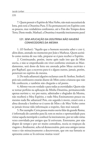 Jacob Lorber
226


     7. Quem possuir o Espírito de Meu Verbo, não mais necessitará da
letra, pois terá a Doutrina Pura. E Eu permanecerei em Espírito com
os poucos, mas verdadeiros confessores, até o Fim dos Tempos desta
Terra. Deste modo, Mathael, a Doutrina é mantida inteiramente pura!

       121. SEM APLICAÇÃO DA DOUTRINA NÃO HAVERÁ
       	    CONHECEDORES DA MESMA

      1. (O Senhor): “Aquilo que o homem necessita saber e crer é,
além disto, anotado no momento por João e Matheus. Quem aceitá-
lo como norma de sua vida, preparar-se-á para receber o Espírito.
      2. Continuando, porém, inerte após tudo isto que de Mim
ouviu, e não se empenhando em viver conforme ensinam os Man-
damentos, será dono da letra ora anotada pelos Meus escrivães e
por Raphael, que a escreveu para ti e alguns outros, jamais, porém,
penetrará no espírito da mesma.
      3. De nada adiantará alguém exclamar com fé: Senhor, Senhor!;
pois tais confessores estarão diante de Mim como criaturas que não
Me conhecem, e também não chegarão a tal ponto.
      4. Afirmo-vos em verdade e para todas as eternidades: Quem não
se tornar perfeito na aplicação da Minha Doutrina, permanecendo
apenas ouvinte e, vez por outra, admirador e elogiador da Mesma,
não receberá o Meu Espírito, e todo Meu Ensinamento pouco ou
mesmo nada lhe adiantará! Pois, em seguida à morte, estará com a
alma desnuda e lembrar-se-á tanto de Mim e de Meu Verbo como
se jamais tivesse tido informação a respeito, fato mui natural.
      5. Por exemplo: Certa pessoa muito ouviu falar da grande Roma;
é informada do caminho para lá; tem os meios e oportunidade para
visitar aquela metrópole e conhecê-la inteiramente, por ter sido várias
vezes convidada por amigos que lá estiveram. Entretanto, por não
dispor de tempo e por ser muito comodista, receia os tropeços da
viagem e, finalmente, acha tal desnecessário, pois seus amigos tantas
vezes e tão minuciosamente a descreveram, que em sua fantasia se
apresenta como se lá estivesse muitas vezes!
 