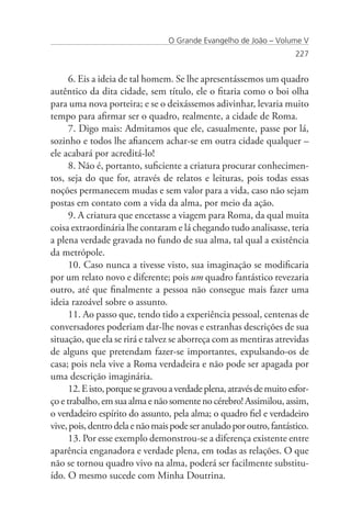 O Grande Evangelho de João – Volume V
                                                                       227


      6. Eis a ideia de tal homem. Se lhe apresentássemos um quadro
autêntico da dita cidade, sem título, ele o fitaria como o boi olha
para uma nova porteira; e se o deixássemos adivinhar, levaria muito
tempo para afirmar ser o quadro, realmente, a cidade de Roma.
      7. Digo mais: Admitamos que ele, casualmente, passe por lá,
sozinho e todos lhe afiancem achar-se em outra cidade qualquer –
ele acabará por acreditá-lo!
      8. Não é, portanto, suficiente a criatura procurar conhecimen-
tos, seja do que for, através de relatos e leituras, pois todas essas
noções permanecem mudas e sem valor para a vida, caso não sejam
postas em contato com a vida da alma, por meio da ação.
      9. A criatura que encetasse a viagem para Roma, da qual muita
coisa extraordinária lhe contaram e lá chegando tudo analisasse, teria
a plena verdade gravada no fundo de sua alma, tal qual a existência
da metrópole.
      10. Caso nunca a tivesse visto, sua imaginação se modificaria
por um relato novo e diferente; pois um quadro fantástico revezaria
outro, até que finalmente a pessoa não consegue mais fazer uma
ideia razoável sobre o assunto.
      11. Ao passo que, tendo tido a experiência pessoal, centenas de
conversadores poderiam dar-lhe novas e estranhas descrições de sua
situação, que ela se rirá e talvez se aborreça com as mentiras atrevidas
de alguns que pretendam fazer-se importantes, expulsando-os de
casa; pois nela vive a Roma verdadeira e não pode ser apagada por
uma descrição imaginária.
      12. E isto, porque se gravou a verdade plena, através de muito esfor-
ço e trabalho, em sua alma e não somente no cérebro! Assimilou, assim,
o verdadeiro espírito do assunto, pela alma; o quadro fiel e verdadeiro
vive, pois, dentro dela e não mais pode ser anulado por outro, fantástico.
      13. Por esse exemplo demonstrou-se a diferença existente entre
aparência enganadora e verdade plena, em todas as relações. O que
não se tornou quadro vivo na alma, poderá ser facilmente substitu-
ído. O mesmo sucede com Minha Doutrina.
 