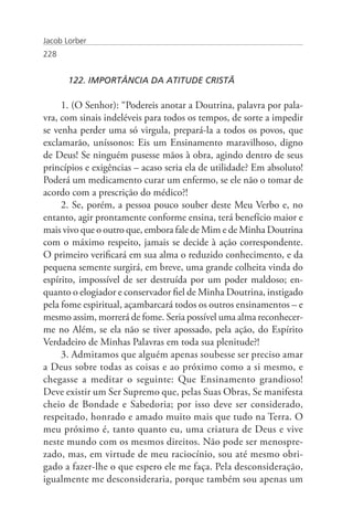 Jacob Lorber
228


       122. IMPORTÂNCIA DA ATITUDE CRISTÃ

     1. (O Senhor): “Podereis anotar a Doutrina, palavra por pala-
vra, com sinais indeléveis para todos os tempos, de sorte a impedir
se venha perder uma só virgula, prepará-la a todos os povos, que
exclamarão, uníssonos: Eis um Ensinamento maravilhoso, digno
de Deus! Se ninguém pusesse mãos à obra, agindo dentro de seus
princípios e exigências – acaso seria ela de utilidade? Em absoluto!
Poderá um medicamento curar um enfermo, se ele não o tomar de
acordo com a prescrição do médico?!
     2. Se, porém, a pessoa pouco souber deste Meu Verbo e, no
entanto, agir prontamente conforme ensina, terá benefício maior e
mais vivo que o outro que, embora fale de Mim e de Minha Doutrina
com o máximo respeito, jamais se decide à ação correspondente.
O primeiro verificará em sua alma o reduzido conhecimento, e da
pequena semente surgirá, em breve, uma grande colheita vinda do
espírito, impossível de ser destruída por um poder maldoso; en-
quanto o elogiador e conservador fiel de Minha Doutrina, instigado
pela fome espiritual, açambarcará todos os outros ensinamentos – e
mesmo assim, morrerá de fome. Seria possível uma alma reconhecer-
me no Além, se ela não se tiver apossado, pela ação, do Espírito
Verdadeiro de Minhas Palavras em toda sua plenitude?!
     3. Admitamos que alguém apenas soubesse ser preciso amar
a Deus sobre todas as coisas e ao próximo como a si mesmo, e
chegasse a meditar o seguinte: Que Ensinamento grandioso!
Deve existir um Ser Supremo que, pelas Suas Obras, Se manifesta
cheio de Bondade e Sabedoria; por isso deve ser considerado,
respeitado, honrado e amado muito mais que tudo na Terra. O
meu próximo é, tanto quanto eu, uma criatura de Deus e vive
neste mundo com os mesmos direitos. Não pode ser menospre-
zado, mas, em virtude de meu raciocínio, sou até mesmo obri-
gado a fazer-lhe o que espero ele me faça. Pela desconsideração,
igualmente me desconsideraria, porque também sou apenas um
 