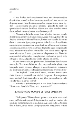 Jacob Lorber
22


     4. Nos fundos, ainda se acham estábulos para diversas espécies
de animais e uma série de cabanas munidas de todos os apetrechos
de pescaria; em volta dessas construções, estende-se um vasto jar-
dim – anteriormente uma estepe arenosa – provido das melhores
qualidades de árvores frutíferas. Além disto, vê-se uma boa vinha
abarrotada de uvas maduras e uma horta especial.
     5. No centro do jardim, uma fonte térmica, com um templo
de mármore; compreende duas piscinas, cujas fontes, pelo poder de
Raphael e dentro de Minha Vontade, haviam sido trazidas do centro
do orbe; uma, com água quente para a cura dos doentes de artritismo;
outra, de temperatura morna, fonte alcalina e sulfurosa para leprosos.
Mais adiante, está um porto construído de grandes lages, comportando
cinco navios enormes e bem construídos, com velas e remos; o porto
mede seis braças e, à noite, pode ser trancado por correntes. Tudo isto
corresponde à ideia muitas vezes planejada por Marcus, que só pode
esfregar os olhos, julgando estar vendo tal coisa em sonho.
     6. Após ter visto tudo, no que leva cerca de uma hora, ele volta quase
tonto e diz: “Será isto realidade, ou talvez esteja sonhando? Muitas vezes
imaginei e sonhei com um albergue, e tu, amigo celeste, certamente
me fizeste cair em sonho, onde deparo com as minhas próprias ideias!”
     7. Diz Raphael: “Como tua fé é fraca, romano! Se fosse uma
visão, já se teria esvanecido – e não hás de querer afirmar que dor-
mes e sonhas?! Envia tua mulher e teus filhos para analisarem tudo
e ajudar-te-ão a sair do sonho!”
     8. Virando-se novamente para a casa nova, Marcus exclama:
“Realmente, é verdade! Mas... será consistente?!”

       5. OS FILHOS DO MUNDO E OS FILHOS DO SENHOR

     1. Diz Raphael: “Não te afirmei que esta construção nem daqui
a um milênio será apagada?! As plantações, os cinco navios, não
resistirão por tanto tempo; o fundamento, porém, fá-lo-á. Até após
dois mil anos, ainda haverá vestígios; todavia, ninguém os tomará
 