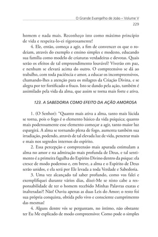 O Grande Evangelho de João – Volume V
                                                                  229


homem e nada mais. Reconheço isto como máximo princípio
de vida e respeita-lo-ei rigorosamente!
     4. Ele, então, começa a agir, a fim de convencer os que o ro-
deiam, através do exemplo e ensino simples e modesto, educando
sua família como modelo de criaturas verdadeiras e devotas. Quais
serão os efeitos de tal empreendimento louvável? Viverão em paz,
e nenhum se elevará acima do outro. O compreensivo se dá ao
trabalho, com toda paciência e amor, a educar os incompreensivos,
chamando-lhes a atenção para os milagres da Criação Divina, e se
alegra por ter fortificado o fraco. Isto se dando pela ação, também é
assimilado pela vida da alma, que assim se torna mais forte e ativa.

      123. A SABEDORIA COMO EFEITO DA AÇÃO AMOROSA

     1. (O Senhor): “Quanto mais ativa a alma, tanto mais lúcida
se torna, pois o fogo é o elemento básico da vida psíquica; quanto
mais poderosamente esse elemento começar a agir, tanto maior luz
espargirá. A alma se tornando plena de fogo, aumenta também sua
irradiação, podendo, através de tal elevada luz de vida, penetrar mais
e mais nos segredos internos do espírito.
     2. Essa percepção e compreensão mais apurada estimulam a
alma no amor e na admiração mais profunda de Deus, e tal senti-
mento é a primeira fagulha do Espírito Divino dentro da psique: ela
cresce de modo poderoso e, em breve, a alma e o Espírito de Deus
serão unidos, e ela será por Ele levada a toda Verdade e Sabedoria.
     3. Uma vez alcançado tal saber profundo, como vos falei e
exemplifiquei durante vários dias, dizei-Me se nisto cabe a res-
ponsabilidade de ter o homem recebido Minhas Palavras exatas e
inalteradas?! Não! Ouviu apenas as duas Leis do Amor; o resto foi
sua própria conquista, obtida pelo vivo e consciente cumprimento
das mesmas!
     4. Alguns dentre vós se perguntam, no íntimo, não obstante
ter Eu Me explicado de modo compreensivo: Como pode o simples
 