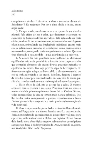 Jacob Lorber
230


cumprimento de duas Leis elevar a alma a tamanhas alturas de
Sabedoria? E Eu respondo: Por ser a alma, desde o início, assim
organizada!
      5. De que modo amadurece uma uva, apesar de ser simples
planta?! Pelo efeito de luz e calor, que despertam e acionam os
elementos da Natureza dentro da videira. Pela ação cada vez mais
efetiva, onde se dá um atrito constante, tornam-se eles mais fogosos
e luminosos, estimulando sua inteligência individual; quanto mais
esta se aclara, tanto mais eles se reconhecem como pertencentes à
mesma ordem, começando então a organizar-se e a unir-se. Quando
tiver alcançado a justa medida – a uva estará madura e saborosa.
      6. Se o suco for bem guardado num vasilhame, os elementos
equilibrados não mais permitirão a invasão dum corpo estranho
que contenha elementos de ordem diversa, podendo perturbar o
equilíbrio do mosto. Tão logo perceba algo de heterogêneo, ele
fermenta e se agita até que tenha expelido o elemento estranho ou
este se tenha submetido à sua ordem. Isto feito, desperta o espírito
da nova luz e calor pela ordem de todos os elementos do mosto pu-
rificado, transformando-o num vinho espiritualmente forte e puro.
      7. Eis o efeito do Sol, isto é: de sua luz e calor. O mesmo
acontece com a criatura e sua alma! Podendo levar sua alma a
maior atividade pelo cumprimento duma Lei da Ordem Divina,
todas as suas esferas de vida se tornam mais claras e calorosas. Isto
lhe faculta maior compreensão e pureza, reconhecendo a Força
Divina que nela Se esparge mais e mais, produzindo sensação de
vida espiritual.
      8. Uma vez que reconheça esse Poder, terá aceito Deus, de onde
emana tal Força; assim a alma será levada a amá-Lo cada vez mais.
Este amor expele tudo que seja estranho à sua ordem vital mais pura
e perfeita, unificando-se com a Ordem do Espírito Divino dentro
dela. Sendo este o efeito lógico e seguro, subentende-se que tal psique
aumente em força e poder provindos de Deus, tornando-se, assim,
um Verdadeiro Filho do Ser Supremo.
 