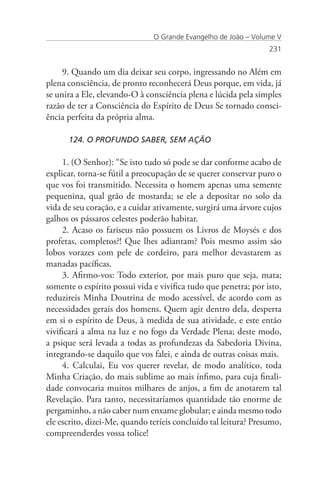 O Grande Evangelho de João – Volume V
                                                                 231


     9. Quando um dia deixar seu corpo, ingressando no Além em
plena consciência, de pronto reconhecerá Deus porque, em vida, já
se unira a Ele, elevando-O à consciência plena e lúcida pela simples
razão de ter a Consciência do Espírito de Deus Se tornado consci-
ência perfeita da própria alma.

      124. O PROFUNDO SABER, SEM AÇÃO

     1. (O Senhor): “Se isto tudo só pode se dar conforme acabo de
explicar, torna-se fútil a preocupação de se querer conservar puro o
que vos foi transmitido. Necessita o homem apenas uma semente
pequenina, qual grão de mostarda; se ele a depositar no solo da
vida de seu coração, e a cuidar ativamente, surgirá uma árvore cujos
galhos os pássaros celestes poderão habitar.
     2. Acaso os fariseus não possuem os Livros de Moysés e dos
profetas, completos?! Que lhes adiantam? Pois mesmo assim são
lobos vorazes com pele de cordeiro, para melhor devastarem as
manadas pacíficas.
     3. Afirmo-vos: Todo exterior, por mais puro que seja, mata;
somente o espírito possui vida e vivifica tudo que penetra; por isto,
reduzireis Minha Doutrina de modo acessível, de acordo com as
necessidades gerais dos homens. Quem agir dentro dela, desperta
em si o espírito de Deus, à medida de sua atividade, e este então
vivificará a alma na luz e no fogo da Verdade Plena; deste modo,
a psique será levada a todas as profundezas da Sabedoria Divina,
integrando-se daquilo que vos falei, e ainda de outras coisas mais.
     4. Calculai, Eu vos querer revelar, de modo analítico, toda
Minha Criação, do mais sublime ao mais ínfimo, para cuja finali-
dade convocaria muitos milhares de anjos, a fim de anotarem tal
Revelação. Para tanto, necessitaríamos quantidade tão enorme de
pergaminho, a não caber num enxame globular; e ainda mesmo todo
ele escrito, dizei-Me, quando teríeis concluído tal leitura? Presumo,
compreenderdes vossa tolice!
 