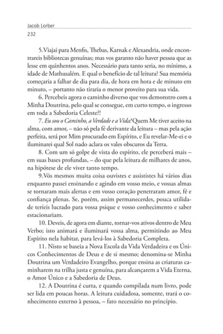 Jacob Lorber
232


      5.Viajai para Menfis, Thebas, Karnak e Alexandria, onde encon-
trareis bibliotecas genuínas; mas vos garanto não haver pessoa que as
lesse em quinhentos anos. Necessário para tanto seria, no mínimo, a
idade de Mathusalém. E qual o benefício de tal leitura? Sua memória
começaria a falhar de dia para dia, de hora em hora e de minuto em
minuto, – portanto não tiraria o menor proveito para sua vida.
      6. Percebeis agora o caminho diverso que vos demonstro com a
Minha Doutrina, pelo qual se consegue, em curto tempo, o ingresso
em toda a Sabedoria Celeste?!
      7. Eu sou o Caminho, a Verdade e a Vida! Quem Me tiver aceito na
alma, com amor, – não só pela fé derivante da leitura – mas pela ação
perfeita, será por Mim procurado em Espírito, e Eu revelar-Me-ei e o
iluminarei qual Sol nado aclara os vales obscuros da Terra.
      8. Com um só golpe de vista do espírito, ele perceberá mais –
em suas bases profundas, – do que pela leitura de milhares de anos,
na hipótese de ele viver tanto tempo.
      9.Vós mesmos muita coisa ouvistes e assististes há vários dias
enquanto passei ensinando e agindo em vosso meio, e vossas almas
se tornaram mais alertas e em vosso coração penetraram amor, fé e
confiança plenas. Se, porém, assim permanecerdes, pouca utilida-
de teríeis lucrado para vossa psique e vosso conhecimento e saber
estacionariam.
      10. Deveis, de agora em diante, tornar-vos ativos dentro de Meu
Verbo; isto animará e iluminará vossa alma, permitindo ao Meu
Espírito nela habitar, para levá-los à Sabedoria Completa.
      11. Nisto se baseia a Nova Escola da Vida Verdadeira e os Úni-
cos Conhecimentos de Deus e de si mesmo; denomina-se Minha
Doutrina um Verdadeiro Evangelho, porque ensina as criaturas ca-
minharem na trilha justa e genuína, para alcançarem a Vida Eterna,
o Amor Único e a Sabedoria de Deus.
      12. A Doutrina é curta, e quando compilada num livro, pode
ser lida em poucas horas. A leitura cuidadosa, somente, trará o co-
nhecimento externo à pessoa, – fato necessário no princípio.
 