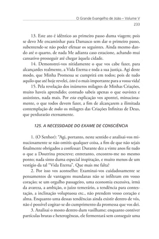 O Grande Evangelho de João – Volume V
                                                                    233


     13. Este ato é idêntico ao primeiro passo duma viagem; pois
se devo Me encaminhar para Damasco sem dar o primeiro passo,
subentende-se não poder efetuar os seguintes. Ainda mesmo dan-
do até o quarto, de nada Me adianta caso estacione, achando mui
cansativo prosseguir até chegar àquela cidade.
     14. Demonstrei-vos nitidamente o que vos cabe fazer, para
alcançardes realmente, a Vida Eterna e toda a sua justiça. Agi deste
modo, que Minha Promessa se cumprirá em todos; pois de tudo
aquilo que até hoje revelei, isto é o mais importante para a vossa vida!
     15. Pela revelação dos inúmeros milagres de Minhas Criações,
muito haveis aprendido; contudo sabeis apenas o que ouvistes e
assististes, nada mais. Por esta explicação vos apontei, minuciosa-
mente, o que todos devem fazer, a fim de alcançarem a ilimitada
contemplação de todos os milagres das Criações Infinitas de Deus,
que perdurarão eternamente.

      125. A NECESSIDADE DO EXAME DE CONSCIÊNCIA

     1. (O Senhor): “Agi, portanto, neste sentido e analisai-vos mi-
nuciosamente se não omitis qualquer coisa, a fim de que não sejais
finalmente obrigados a confessar: Durante dez a vinte anos fiz tudo
o que a Doutrina prescreve; entretanto, encontro-me no mesmo
ponto; nada sinto duma especial inspiração, e muito menos de um
vestígio da tal “Vida Eterna”. Que mais me falta?
     2. Por isso vos aconselho: Examinai-vos cuidadosamente se
pensamentos de vantagens mundanas não se infiltram em vosso
coração; se um orgulho passageiro, uma economia excessiva, irmã
da avareza, a ambição, o juízo temerário, a tendência para contes-
tação, a inclinação voluptuosa etc., não prendem vosso coração e
alma. Enquanto uma dessas tendências ainda existir dentro de vós,
não é possível cogitar-se do cumprimento da promessa que vos dei.
     3. Analisai o mosto dentro dum vasilhame; enquanto contiver
partículas brutas e heterogêneas, ele fermentará sem conseguir uma
 