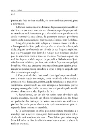 Jacob Lorber
234


pureza; tão logo as tiver expelido, ele se tornará transparente, puro
e espirituoso.
     4. Haverá muitos não mui distantes da plena conquista do Reino
do Céu em sua alma; no entanto, não o conseguirão porque não
se examinam suficientemente para descobrirem o que de matéria
ainda se prende às suas almas. Se prestarem atenção, perceberão
serem ainda mui suscetíveis, podendo ser ofendidos com facilidade.
     5. Alguém poderia então indagar se o homem não deve ter brio,
e Eu responderia: Sim, pode; deve porém ser da mais nobre quali-
dade. Alguém te ofendendo em virtude de sua fraqueza espiritual,
não te deves zangar, mas dizer-lhe: Amigo, não me podes insultar,
pois te amo, bem como a todas as criaturas. Abençoo a quem me
maldiz e faço a caridade a quem me prejudica. Todavia, não é justo
ofender-se o próximo; por isso, não mais o faças em teu próprio
benefício. Nesta tua crescente tendência de magoar alguém, pode-
rias dar com uma pessoa irritadiça, e serias o próprio culpado pelo
aborrecimento que surgiria.
     6. Caso puderdes falar deste modo com alguém que vos ofender,
sem o menor rancor no coração, tereis justificado o brio nobre e
divino em vós. Enquanto, porém, ainda perceberdes o menor res-
sentimento, apresentando-vos com amargura e descortesia, provais
um pequeno orgulho oculto na alma, bastante para impedir a união
de vossa alma com o Meu Espírito de Luz.
     7. Suponhamos, ser um de vós várias vezes abordado pelo
mesmo mendigo, pedindo um óbolo considerável. Sois tão felizes
em poder-lhe dar mais que mil vezes; sua ousadia vos melindra e
por isto lhe pedis que se afaste e não repita tanto suas exigências,
supondo dever sempre ser atendido.
     8. Tal admoestação se aplica para uma criatura mundana, e o
mendigo bem a merece; mas, quem deste modo tratar dum pobre,
ainda não está amadurecido para o Meu Reino, pois deixo surgir
Meu Sol todos os dias, irradiando sobre bons e maus, e a bem de
todas as criaturas.
 