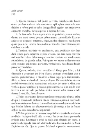 Jacob Lorber
236


     3. Quem considerar tal ponto de vista, perceberá não haver
outro que leve todas as criaturas à certa aplicação e economia ver-
dadeira e nobre; pois se acho desagradável alguém ser preguiçoso
enquanto trabalho, devo respeitar a mesma diretriz.
     4. Se isto todos fizerem por amor ao próximo, puro e nobre,
dentro em breve haverá poucos pobres numa comunidade. Excetu-
ando-se os aleijados, enfermos, cegos, surdos e leprosos, não haverá
quem pese a ela; todavia devem eles ser tratados convenientemente
e de boa vontade.
     5.Também existirão os professores, cuja profissão não lhes
dará tempo para suprirem-se pela lavoura. Em tais casos convém
ao Conselho cuidar deles, no que também consiste um ato de amor
ao próximo, de grande valor. Pois quem vos supre evidentemente
com tesouros espirituais, portanto, verdadeiros, não deveis deixar
passar necessidades.
     6. Quem, todavia, tiver recebido tal Graça por Mim, e foi
chamado a doutrinar em Meu Nome, convém considerar que a
recebeu gratuitamente, e não deve se fazer pagar pela transmissão.
Aliás, será esta a atitude do justo professor. Os beneficiados devem
recebê-lo com carinho espontâneo, evitando, por amor a Mim, que
venha a passar qualquer privação; pois entende-se que aquilo que
fizerem a um enviado por Mim, terá o mesmo valor como se Me
tivesse favorecido, Pessoalmente.
     7.Todos os seus atos deverão ser feitos com grande alegria, a fim
de que o coração do professor não se entristeça quanto à dureza de
sentimento dos membros da comunidade, observando com satisfação
que Minha Palavra por ele pronunciada, já começa a dar os frutos
nobres da vida verdadeira e espiritual.
     8.Vedes, portanto, ser o amor ao próximo, razoável e nobre, o
mediador indispensável à vida terrena, a fim de analisar a pureza da
própria alma. Empregai-o antes de tudo, que obtereis, em breve, a
colheita abençoada para os Celeiros da Vida Eterna, na luz de Meu
Espírito em vós. Que te parece, Mathael, é possível conservar-se
 