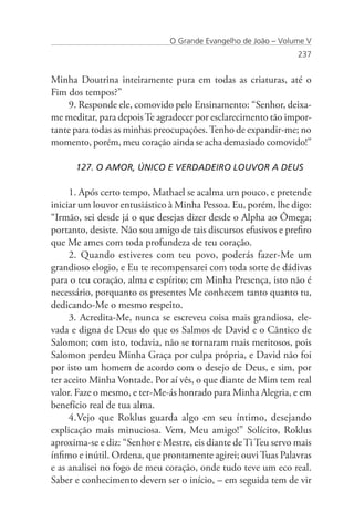 O Grande Evangelho de João – Volume V
                                                                 237


Minha Doutrina inteiramente pura em todas as criaturas, até o
Fim dos tempos?”
     9. Responde ele, comovido pelo Ensinamento: “Senhor, deixa-
me meditar, para depois Te agradecer por esclarecimento tão impor-
tante para todas as minhas preocupações. Tenho de expandir-me; no
momento, porém, meu coração ainda se acha demasiado comovido!”

      127. O AMOR, ÚNICO E VERDADEIRO LOUVOR A DEUS

     1. Após certo tempo, Mathael se acalma um pouco, e pretende
iniciar um louvor entusiástico à Minha Pessoa. Eu, porém, lhe digo:
“Irmão, sei desde já o que desejas dizer desde o Alpha ao Ômega;
portanto, desiste. Não sou amigo de tais discursos efusivos e prefiro
que Me ames com toda profundeza de teu coração.
     2. Quando estiveres com teu povo, poderás fazer-Me um
grandioso elogio, e Eu te recompensarei com toda sorte de dádivas
para o teu coração, alma e espírito; em Minha Presença, isto não é
necessário, porquanto os presentes Me conhecem tanto quanto tu,
dedicando-Me o mesmo respeito.
     3. Acredita-Me, nunca se escreveu coisa mais grandiosa, ele-
vada e digna de Deus do que os Salmos de David e o Cântico de
Salomon; com isto, todavia, não se tornaram mais meritosos, pois
Salomon perdeu Minha Graça por culpa própria, e David não foi
por isto um homem de acordo com o desejo de Deus, e sim, por
ter aceito Minha Vontade. Por aí vês, o que diante de Mim tem real
valor. Faze o mesmo, e ter-Me-ás honrado para Minha Alegria, e em
benefício real de tua alma.
     4.Vejo que Roklus guarda algo em seu íntimo, desejando
explicação mais minuciosa. Vem, Meu amigo!” Solícito, Roklus
aproxima-se e diz: “Senhor e Mestre, eis diante de Ti Teu servo mais
ínfimo e inútil. Ordena, que prontamente agirei; ouvi Tuas Palavras
e as analisei no fogo de meu coração, onde tudo teve um eco real.
Saber e conhecimento devem ser o início, – em seguida tem de vir
 