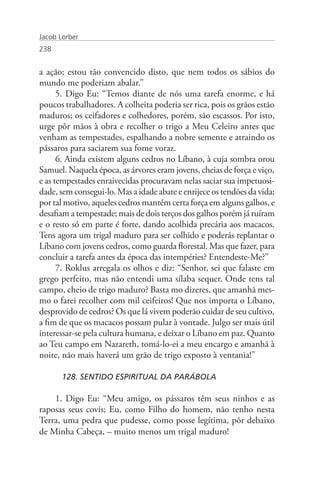 Jacob Lorber
238


a ação; estou tão convencido disto, que nem todos os sábios do
mundo me poderiam abalar.”
      5. Digo Eu: “Temos diante de nós uma tarefa enorme, e há
poucos trabalhadores. A colheita poderia ser rica, pois os grãos estão
maduros; os ceifadores e colhedores, porém, são escassos. Por isto,
urge pôr mãos à obra e recolher o trigo a Meu Celeiro antes que
venham as tempestades, espalhando a nobre semente e atraindo os
pássaros para saciarem sua fome voraz.
      6. Ainda existem alguns cedros no Líbano, à cuja sombra orou
Samuel. Naquela época, as árvores eram jovens, cheias de força e viço,
e as tempestades enraivecidas procuravam nelas saciar sua impetuosi-
dade, sem consegui-lo. Mas a idade abate e enrijece os tendões da vida;
por tal motivo, aqueles cedros mantêm certa força em alguns galhos, e
desafiam a tempestade; mais de dois terços dos galhos porém já ruíram
e o resto só em parte é forte, dando acolhida precária aos macacos.
Tens agora um trigal maduro para ser colhido e poderás replantar o
Líbano com jovens cedros, como guarda florestal. Mas que fazer, para
concluir a tarefa antes da época das intempéries? Entendeste-Me?”
      7. Roklus arregala os olhos e diz: “Senhor, sei que falaste em
grego perfeito, mas não entendi uma sílaba sequer. Onde tens tal
campo, cheio de trigo maduro? Basta mo dizeres, que amanhã mes-
mo o farei recolher com mil ceifeiros! Que nos importa o Líbano,
desprovido de cedros? Os que lá vivem poderão cuidar de seu cultivo,
a fim de que os macacos possam pular à vontade. Julgo ser mais útil
interessar-se pela cultura humana, e deixar o Líbano em paz. Quanto
ao Teu campo em Nazareth, tomá-lo-ei a meu encargo e amanhã à
noite, não mais haverá um grão de trigo exposto à ventania!”

       128. SENTIDO ESPIRITUAL DA PARÁBOLA

    1. Digo Eu: “Meu amigo, os pássaros têm seus ninhos e as
raposas seus covis; Eu, como Filho do homem, não tenho nesta
Terra, uma pedra que pudesse, como posse legítima, pôr debaixo
de Minha Cabeça, – muito menos um trigal maduro!
 