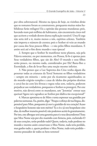 O Grande Evangelho de João – Volume V
                                                                         23


por obra sobrenatural. Mesmo na época de hoje, os vizinhos dirão
que os romanos foram os construtores, porquanto muitas mãos ha-
bilidosas farão milagres! Eis a opinião das pessoas mundanas; pois,
havendo num país milhões de habitantes, não encontrarás cinco mil
que aceitem a verdade dentro duma explicação razoável. Uma fé cega
não seria útil a ti, muito menos a nós, espíritos celestes. Também
não importa o número de crentes; pois o Senhor só veio ao mundo
por causa dos Seus poucos filhos – e não pelos filhos mundanos. E
assim será até o fim deste mundo e suas épocas!
      2. Sempre que o Senhor Se manifestar neste planeta, seja pela
Palavra somente, ou por momentos, em Pessoa, fá-lo-á apenas para
Seus verdadeiros filhos, que são do Alto! O mundo e seus filhos
serão pouco, ou mesmo nada, considerados por Ele! Basta-lhes a
Eternidade, a fim de levar-lhes uma noção mesmo inferior.
      3. Não penses que a Luz Suprema dos Céus venha algum dia
penetrar todas as criaturas da Terra! Somente os filhos verdadeiros
– sempre em minoria – serão por ela ricamente aquinhoados; os
do mundo erigirão templos e casas de ídolos dos próprios detritos
e cercá-los-ão com leis férreas e regras tolas sem, todavia, poderem
prejudicar aos verdadeiros, porquanto o Senhor os protegerá. Por este
motivo, não deverá entre os mundanos, um “Jeremias” entoar suas
queixas! Agora vai e agradece ao Senhor por dádiva tão excepcional!”
      4. Marcus aproxima-se de Mim e tenta expressar sua gratidão por
palavras suntuosas. Eu, porém, digo: “Poupa o esforço de tua língua, dis-
pensável para Mim, porquanto já ouvi a gratidão de teu coração! Acaso
o hospedeiro honesto não tem mérito? Tu o és e já nos hospedaste oito
dias, da melhor maneira possível; não podemos aceitá-lo gratuitamente.
Por isto, este albergue será uma garantia para ti e teus descendentes! Trata
que Meu Nome seja por eles mantido com firmeza, pois, excluindo-O
de seus corações, terão perdido tudo! Quem, todavia, tudo perdesse no
mundo e mesmo assim conservasse o Meu Nome, nada teria perdido,
mas ganho tudo; e, quem perdesse o Meu Nome, tudo teria perdido –
mesmo possuidor de todos os bens terrenos!
 