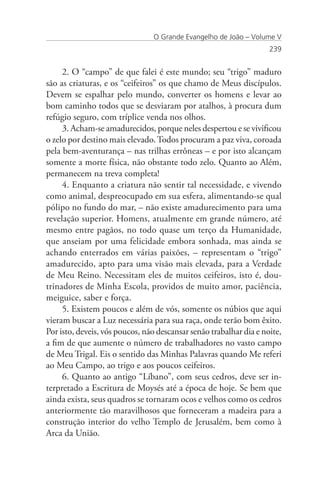 O Grande Evangelho de João – Volume V
                                                                    239


     2. O “campo” de que falei é este mundo; seu “trigo” maduro
são as criaturas, e os “ceifeiros” os que chamo de Meus discípulos.
Devem se espalhar pelo mundo, converter os homens e levar ao
bom caminho todos que se desviaram por atalhos, à procura dum
refúgio seguro, com tríplice venda nos olhos.
     3. Acham-se amadurecidos, porque neles despertou e se vivificou
o zelo por destino mais elevado. Todos procuram a paz viva, coroada
pela bem-aventurança – nas trilhas errôneas – e por isto alcançam
somente a morte física, não obstante todo zelo. Quanto ao Além,
permanecem na treva completa!
     4. Enquanto a criatura não sentir tal necessidade, e vivendo
como animal, despreocupado em sua esfera, alimentando-se qual
pólipo no fundo do mar, – não existe amadurecimento para uma
revelação superior. Homens, atualmente em grande número, até
mesmo entre pagãos, no todo quase um terço da Humanidade,
que anseiam por uma felicidade embora sonhada, mas ainda se
achando enterrados em várias paixões, – representam o “trigo”
amadurecido, apto para uma visão mais elevada, para a Verdade
de Meu Reino. Necessitam eles de muitos ceifeiros, isto é, dou-
trinadores de Minha Escola, providos de muito amor, paciência,
meiguice, saber e força.
     5. Existem poucos e além de vós, somente os núbios que aqui
vieram buscar a Luz necessária para sua raça, onde terão bom êxito.
Por isto, deveis, vós poucos, não descansar senão trabalhar dia e noite,
a fim de que aumente o número de trabalhadores no vasto campo
de Meu Trigal. Eis o sentido das Minhas Palavras quando Me referi
ao Meu Campo, ao trigo e aos poucos ceifeiros.
     6. Quanto ao antigo “Líbano”, com seus cedros, deve ser in-
terpretado a Escritura de Moysés até a época de hoje. Se bem que
ainda exista, seus quadros se tornaram ocos e velhos como os cedros
anteriormente tão maravilhosos que forneceram a madeira para a
construção interior do velho Templo de Jerusalém, bem como à
Arca da União.
 