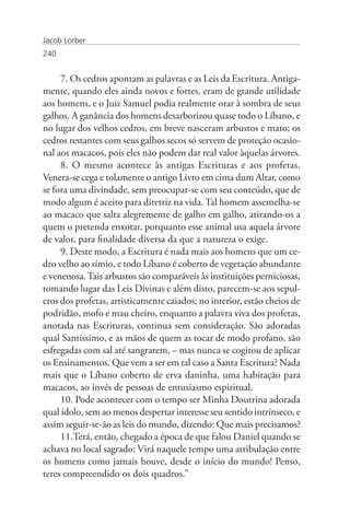Jacob Lorber
240


     7. Os cedros apontam as palavras e as Leis da Escritura. Antiga-
mente, quando eles ainda novos e fortes, eram de grande utilidade
aos homens, e o Juiz Samuel podia realmente orar à sombra de seus
galhos. A ganância dos homens desarborizou quase todo o Líbano, e
no lugar dos velhos cedros, em breve nasceram arbustos e mato; os
cedros restantes com seus galhos secos só servem de proteção ocasio-
nal aos macacos, pois eles não podem dar real valor àquelas árvores.
     8. O mesmo acontece às antigas Escrituras e aos profetas.
Venera-se cega e tolamente o antigo Livro em cima dum Altar, como
se fora uma divindade, sem preocupar-se com seu conteúdo, que de
modo algum é aceito para diretriz na vida. Tal homem assemelha-se
ao macaco que salta alegremente de galho em galho, atirando-os a
quem o pretenda enxotar, porquanto esse animal usa aquela árvore
de valor, para finalidade diversa da que a natureza o exige.
     9. Deste modo, a Escritura é nada mais aos homens que um ce-
dro velho ao símio, e todo Líbano é coberto de vegetação abundante
e venenosa. Tais arbustos são comparáveis às instituições perniciosas,
tomando lugar das Leis Divinas e além disto, parecem-se aos sepul-
cros dos profetas, artisticamente caiados; no interior, estão cheios de
podridão, mofo e mau cheiro, enquanto a palavra viva dos profetas,
anotada nas Escrituras, continua sem consideração. São adoradas
qual Santíssimo, e as mãos de quem as tocar de modo profano, são
esfregadas com sal até sangrarem, – mas nunca se cogitou de aplicar
os Ensinamentos. Que vem a ser em tal caso a Santa Escritura? Nada
mais que o Líbano coberto de erva daninha, uma habitação para
macacos, ao invés de pessoas de entusiasmo espiritual.
     10. Pode acontecer com o tempo ser Minha Doutrina adorada
qual ídolo, sem ao menos despertar interesse seu sentido intrínseco, e
assim seguir-se-ão as leis do mundo, dizendo: Que mais precisamos?
     11.Terá, então, chegado a época de que falou Daniel quando se
achava no local sagrado: Virá naquele tempo uma atribulação entre
os homens como jamais houve, desde o início do mundo! Penso,
teres compreendido os dois quadros.”
 