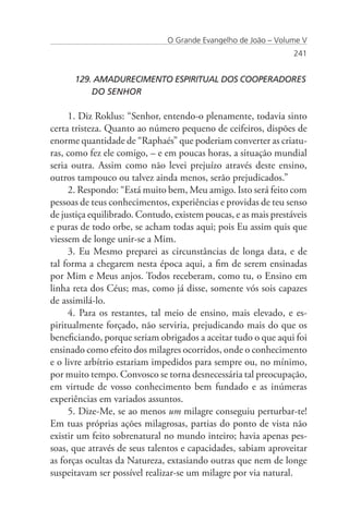 O Grande Evangelho de João – Volume V
                                                                 241


      129. AMADURECIMENTO ESPIRITUAL DOS COOPERADORES 	
      	   DO SENHOR

     1. Diz Roklus: “Senhor, entendo-o plenamente, todavia sinto
certa tristeza. Quanto ao número pequeno de ceifeiros, dispões de
enorme quantidade de “Raphaés” que poderiam converter as criatu-
ras, como fez ele comigo, – e em poucas horas, a situação mundial
seria outra. Assim como não levei prejuízo através deste ensino,
outros tampouco ou talvez ainda menos, serão prejudicados.”
     2. Respondo: “Está muito bem, Meu amigo. Isto será feito com
pessoas de teus conhecimentos, experiências e providas de teu senso
de justiça equilibrado. Contudo, existem poucas, e as mais prestáveis
e puras de todo orbe, se acham todas aqui; pois Eu assim quis que
viessem de longe unir-se a Mim.
     3. Eu Mesmo preparei as circunstâncias de longa data, e de
tal forma a chegarem nesta época aqui, a fim de serem ensinadas
por Mim e Meus anjos. Todos receberam, como tu, o Ensino em
linha reta dos Céus; mas, como já disse, somente vós sois capazes
de assimilá-lo.
     4. Para os restantes, tal meio de ensino, mais elevado, e es-
piritualmente forçado, não serviria, prejudicando mais do que os
beneficiando, porque seriam obrigados a aceitar tudo o que aqui foi
ensinado como efeito dos milagres ocorridos, onde o conhecimento
e o livre arbítrio estariam impedidos para sempre ou, no mínimo,
por muito tempo. Convosco se torna desnecessária tal preocupação,
em virtude de vosso conhecimento bem fundado e as inúmeras
experiências em variados assuntos.
     5. Dize-Me, se ao menos um milagre conseguiu perturbar-te!
Em tuas próprias ações milagrosas, partias do ponto de vista não
existir um feito sobrenatural no mundo inteiro; havia apenas pes-
soas, que através de seus talentos e capacidades, sabiam aproveitar
as forças ocultas da Natureza, extasiando outras que nem de longe
suspeitavam ser possível realizar-se um milagre por via natural.
 