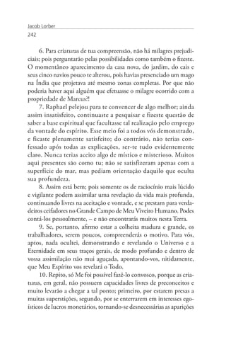 Jacob Lorber
242


     6. Para criaturas de tua compreensão, não há milagres prejudi-
ciais; pois perguntarão pelas possibilidades como também o fizeste.
O momentâneo aparecimento da casa nova, do jardim, do cais e
seus cinco navios pouco te alterou, pois havias presenciado um mago
na Índia que projetava até mesmo zonas completas. Por que não
poderia haver aqui alguém que efetuasse o milagre ocorrido com a
propriedade de Marcus?!
     7. Raphael pelejou para te convencer de algo melhor; ainda
assim insatisfeito, continuaste a pesquisar e fizeste questão de
saber a base espiritual que facultasse tal realização pelo emprego
da vontade do espírito. Esse meio foi a todos vós demonstrado,
e ficaste plenamente satisfeito; do contrário, não terias con-
fessado após todas as explicações, ser-te tudo evidentemente
claro. Nunca terias aceito algo de místico e misterioso. Muitos
aqui presentes são como tu; não se satisfizeram apenas com a
superfície do mar, mas pediam orientação daquilo que oculta
sua profundeza.
     8. Assim está bem; pois somente os de raciocínio mais lúcido
e vigilante podem assimilar uma revelação da vida mais profunda,
continuando livres na aceitação e vontade, e se prestam para verda-
deiros ceifadores no Grande Campo de Meu Viveiro Humano. Podes
contá-los pessoalmente, – e não encontrarás muitos nesta Terra.
     9. Se, portanto, afirmo estar a colheita madura e grande, os
trabalhadores, serem poucos, compreenderás o motivo. Para vós,
aptos, nada ocultei, demonstrando e revelando o Universo e a
Eternidade em seus traços gerais, de modo profundo e dentro de
vossa assimilação não mui aguçada, apontando-vos, nitidamente,
que Meu Espírito vos revelará o Todo.
     10. Repito, só Me foi possível fazê-lo convosco, porque as cria-
turas, em geral, não possuem capacidades livres de preconceitos e
muito levarão a chegar a tal ponto; primeiro, por estarem presas a
muitas superstições, segundo, por se enterrarem em interesses ego-
ísticos de lucros monetários, tornando-se desnecessárias as aparições
 