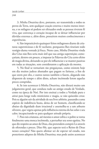 Jacob Lorber
244


     3. Minha Doutrina deve, portanto, ser transmitida a todos os
povos da Terra, sem qualquer coação externa e muito menos inter-
na, e os milagres só podem ser efetuados onde as pessoas tiverem fé
viva, que convença o coração incapaz de se deixar influenciar por
dúvidas externas e, além disto, possuírem muitos conhecimentos e
experiências.
     4. São impraticáveis quaisquer feitos milagrosos diante de cria-
turas supersticiosas e de fé vacilante, porquanto lhes tirariam todo
vestígio duma vontade já fraca. Neste caso, Minha Doutrina vinda
dos Céus não lhes seria mais útil que sua antiga superstição; come-
çariam, dentro em pouco, a imputar às Palavras do Céu certo efeito
de magia divina, deixando-se por ele influenciar e se manter passivas
em todas as situações, sem considerarem a aplicação da mesma.
     5. No final se tornariam tão preguiçosas, como existem hoje
em dia muitos judeus abastados que pagam os fariseus, a fim de
que orem por eles, e outros tantos também o fazem, alegando não
disporem de tempo e além disto, acham incômodo lerem aquelas
preces compridas.
     6. Se isto acontecer à Minha Doutrina, não distará muito um
julgamento geral, que conduza tudo ao antigo estado de Verdade,
como na época de Noé. Por isto ensinai a todos a Verdade pura e
atirai para longe todo misticismo e magia, se não quiserdes errar.
Pois se alguém sair da atividade de seu livre arbítrio, passando a uma
espécie de indolência beata, deixa de ser homem, classificando-se
abaixo da dignidade dum irracional e assemelha-se a um arbusto
silvestre, que vegeta apenas pela influência externa da luz solar e seu
calor, incapacitando-se para qualquer atitude própria.
     7. Para tais criaturas, até mesmo o amor esfria e o pobre se torna
finalmente uma mosca incômoda, a perturbar seu sono egoísta. No
que diz respeito ao amor de Deus, elas pretendem comprá-Lo através
de oferendas e preces. Dize-Me, que aspecto terá o Reino de Deus
nesses corações? Não quero afirmar ser de esperar tal estado, nos
posteriores adeptos de Minha Doutrina; mas pode assim acontecer
 
