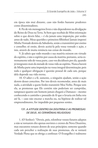 O Grande Evangelho de João – Volume V
                                                                   245


em época não mui distante, caso não fordes bastante prudentes
como disseminadores.
     8. Fiz de vós mensageiros livres e não dependentes na divulgação
do Reino de Deus na Terra. Se bem que recebais de Mim orientação
sobre o que deveis falar, – é ela jamais uma imposição, por serdes
antes de tudo, Meus queridos e primeiros filhinhos! Jamais imporei
Minha Vontade dentro da Sabedoria, senão a transmitirei por ensino
e conselho; só então, deveis aceitá-la pela vossa vontade e ação, e
isto, através de muita renúncia nas coisas do mundo.
     9. Já sabeis que todo mundo e sua matéria existem em virtude
do espírito, e não o espírito por causa da matéria; portanto, seria ex-
tremamente tolo de vossa parte, caso vos decidísseis por ela, quando
já integrastes mais da metade de vossa vida ao espírito. Nunca haverá
de Minha parte uma imposição na vossa integral determinação; pois
toda e qualquer obrigação é questão pessoal de cada um, porque
dela depende sua vida eterna.
     10. O saber e a fé, somente, a ninguém ajudam, senão a ação
dentro desses conceitos. Por isto deveis recomendar, antes de mais
nada, a atividade a quem fordes transmitir Meu Verbo. Porque sem
ela, as promessas que Ele contém não poderiam ser cumpridas,
tampouco quanto um homem jamais chegará a Damasco – mesmo
conhecendo o caminho e possuído de fé que o levaria em linha reta
até lá, – caso não encetar a marcha ou, na hipótese de realizar tal
empreendimento, for impedido por pequenos senões.

      131. A ATITUDE DENTRO DA DOUTRINA E AS PROMESSAS 	
      	    DE DEUS. AS CERIMÔNIAS RELIGIOSAS

    1. (O Senhor): “Deveis, pois, relembrar vossos futuros adeptos
a não se tornarem eles apenas ouvintes e crentes da Nova Doutrina,
mas executores tenazes dentro de seus princípios; somente quando
cada um perceber a realização de suas promessas, ela se tornará
Verdade Plena que os obriga a confessar: O Evangelho é realmente
 