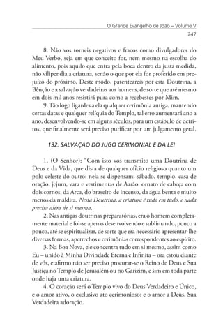 O Grande Evangelho de João – Volume V
                                                                    247


     8. Não vos torneis negativos e fracos como divulgadores do
Meu Verbo, seja em que conceito for, nem mesmo na escolha do
alimento, pois aquilo que entra pela boca dentro da justa medida,
não vilipendia a criatura, senão o que por ela for proferido em pre-
juízo do próximo. Deste modo, patenteareis por esta Doutrina, a
Bênção e a salvação verdadeiras aos homens, de sorte que até mesmo
em dois mil anos resistirá pura como a recebestes por Mim.
     9. Tão logo ligardes a ela qualquer cerimônia antiga, mantendo
certas datas e qualquer relíquia do Templo, tal erro aumentará ano a
ano, desenvolvendo-se em alguns séculos, para um estábulo de detri-
tos, que finalmente será preciso purificar por um julgamento geral.

      132. SALVAÇÃO DO JUGO CERIMONIAL E DA LEI

     1. (O Senhor): “Com isto vos transmito uma Doutrina de
Deus e da Vida, que dista de qualquer ofício religioso quanto um
polo celeste do outro; nela se dispensam: sábado, templo, casa de
oração, jejum, vara e vestimentas de Aarão, ornato de cabeça com
dois cornos, da Arca, do braseiro de incenso, da água benta e muito
menos da maldita. Nesta Doutrina, a criatura é tudo em tudo, e nada
precisa além de si mesma.
     2. Nas antigas doutrinas preparatórias, era o homem completa-
mente material e foi-se apenas desenvolvendo e sublimando, pouco a
pouco, até se espiritualizar, de sorte que era necessário apresentar-lhe
diversas formas, apetrechos e cerimônias correspondentes ao espírito.
     3. Na Boa Nova, ele concentra tudo em si mesmo, assim como
Eu – unido à Minha Divindade Eterna e Infinita – ora estou diante
de vós, e afirmo não ser preciso procurar-se o Reino de Deus e Sua
Justiça no Templo de Jerusalém ou no Garizim, e sim em toda parte
onde haja uma criatura.
     4. O coração será o Templo vivo do Deus Verdadeiro e Único,
e o amor ativo, o exclusivo ato cerimonioso; e o amor a Deus, Sua
Verdadeira adoração.
 