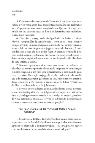Jacob Lorber
248


     5. Como o verdadeiro amor de Deus não é realizável sem a ca-
ridade e vice-versa, essas duas manifestações de afeto são realmente
uma só, portanto, a mesma veneração divina. Quem assim agir, terá
unido em seu coração todas as Leis e as determinações proféticas,
e nada mais necessita.
     6. Com isto, revogo toda Antiguidade, inclusive a Lei de
Moysés, não por falta de consideração – isto nunca –, mas somente
porque até hoje foi uma obrigação sancionada por castigo externo;
assim a lei, na qual impunha o jugo na nuca do homem, é uma
condenação a que ele não podia fugir. A criatura oprimida pelo
peso da lei, acha-se evidentemente numa constante condenação e,
deste modo, é espiritualmente morta e amaldiçoada pela liberdade
da vida interna e divina.
     7. Somente quando a lei se torna sua posse, e se submeter à
liberdade da vontade própria e livre, todo julgamento, condenação
e morte chegarão a um fim; vim especialmente a este mundo para
trazer a todos a libertação do jugo da lei, da condenação, da maldi-
ção e da morte, razão por que afasto de vós, tudo quanto é externo,
devolvendo-vos a vós mesmos e assim vos torno filhos verdadeiros
de Deus e senhores da lei e do julgamento.
     8. Se vós e vossos adeptos continuardes dentro dessas normas,
jamais sereis atingidos por um julgamento, porque estais acima do
mesmo; tão logo vos submeterdes a uma antiga lei externa prenden-
do-vos a cerimônias religiosas, ter-vos-eis submetido à condenação,
e a morte vos açambarcará na mesma proporção.”

       133. RELAÇÃO ENTRE OS FILHOS DE DEUS E AS LEIS 		
            POLÍTICAS

     1. Manifesta-se Roklus, dizendo: “Senhor, como neste caso in-
terpretar as leis de Estado? Não devem ser respeitadas, não obstante
a pessoa ter alcançado o domínio próprio, – ou seria possível agir-se
com tais leis como se fez aos Mandamentos de Moysés?”
 