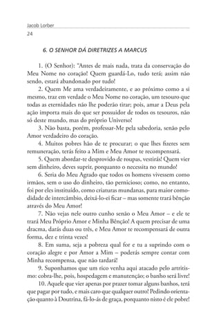 Jacob Lorber
24


       6. O SENHOR DÁ DIRETRIZES A MARCUS

     1. (O Senhor): “Antes de mais nada, trata da conservação do
Meu Nome no coração! Quem guardá-Lo, tudo terá; assim não
sendo, estará abandonado por tudo!
     2. Quem Me ama verdadeiramente, e ao próximo como a si
mesmo, traz em verdade o Meu Nome no coração, um tesouro que
todas as eternidades não lhe poderão tirar; pois, amar a Deus pela
ação importa mais do que ser possuidor de todos os tesouros, não
só deste mundo, mas do próprio Universo!
     3. Não basta, porém, professar-Me pela sabedoria, senão pelo
Amor verdadeiro do coração.
     4. Muitos pobres hão de te procurar; o que lhes fizeres sem
remuneração, terás feito a Mim e Meu Amor te recompensará.
     5. Quem abordar-te desprovido de roupas, vestirás! Quem vier
sem dinheiro, deves suprir, porquanto o necessita no mundo!
     6. Seria do Meu Agrado que todos os homens vivessem como
irmãos, sem o uso do dinheiro, tão pernicioso; como, no entanto,
foi por eles instituído, como criaturas mundanas, para maior como-
didade de intercâmbio, deixá-lo-ei ficar – mas somente trará bênção
através do Meu Amor!
     7. Não vejas nele outro cunho senão o Meu Amor – e ele te
trará Meu Próprio Amor e Minha Bênção! A quem precisar de uma
dracma, darás duas ou três, e Meu Amor te recompensará de outra
forma, dez e trinta vezes!
     8. Em suma, seja a pobreza qual for e tu a suprindo com o
coração alegre e por Amor a Mim – poderás sempre contar com
Minha recompensa, que não tardará!
     9. Suponhamos que um rico venha aqui atacado pelo artritis-
mo: cobra-lhe, pois, hospedagem e manutenção; o banho será livre!
     10. Aquele que vier apenas por prazer tomar alguns banhos, terá
que pagar por tudo, e mais caro que qualquer outro! Pedindo orienta-
ção quanto à Doutrina, fá-lo-ás de graça, porquanto nisto é ele pobre!
 