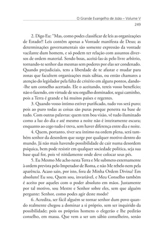 O Grande Evangelho de João – Volume V
                                                                 249


     2. Digo Eu: “Mas, como podes classificar de leis as organizações
de Estado?! Leis contêm apenas a Vontade manifesta de Deus; as
determinações governamentais são somente expressão da vontade
vacilante dum homem, e só podem ter relação com assuntos diver-
sos de ordem material. Sendo boas, aceitá-las-ás pelo livre arbítrio,
tornando-te senhor das mesmas sem poderes por elas ser condenado.
Quando prejudiciais, tens a liberdade de te afastar e mudar para
zonas que facultem organizações mais sábias, ou então chamares a
atenção do legislador pela falta de critério em alguns pontos, dando-
-lhe um conselho acertado. Ele o aceitando, tereis vosso benefício;
não o fazendo, em virtude de seu orgulho dominador, segui caminho,
pois a Terra é grande e há muitos países e regentes.
     3. Quando vosso íntimo estiver purificado, tudo vos será puro;
pois ao puro todas as coisas são puras porque penetra na base de
tudo. Com outras palavras: quem tem boa visão, vê tudo iluminado
como a luz do dia e até mesmo a noite não é inteiramente escura;
enquanto ao cego tudo é treva, sem haver diferença entre dia e noite.
     4. Quem, portanto, tiver seu íntimo na ordem plena, será tam-
bém senhor da desordem que surge por qualquer motivo dentro do
mundo. Já não mais havendo possibilidade de cair numa desordem
psíquica, bem pode resistir em qualquer sociedade política, seja sua
base qual for, pois vê nitidamente onde deve colocar seus pés.
     5. Eu Mesmo Me acho nesta Terra e Me submeto externamente
à ordem prevista pelo Imperador de Roma, e não Me rebelo nem pela
aparência. Acaso saio, por isto, fora de Minha Ordem Divina? Em
absoluto! Eu sou, Quem sou, invariável, e Meu Conselho também
é aceito por aqueles com o poder absoluto em mãos. Justamente
por tal motivo, sou Mestre e Senhor sobre eles, sem que alguém
pergunte: Senhor, como podes agir deste modo?
     6. Acredita, ser fácil alguém se tornar senhor dum povo quan-
do realmente chegou a dominar a si próprio, sem ser inquirido da
possibilidade; pois os próprios homens o elegerão e lhe pedirão
conselho, em massa. Que vem a ser um sábio conselheiro, senão
 