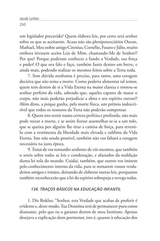 Jacob Lorber
250


um legislador precavido? Quem elabora leis, por certo será senhor
sobre os que as aceitarem. Acaso não são plenipotenciários Ouran,
Mathael, Meu nobre amigo Cirenius, Cornélio, Fausto e Júlio, muito
embora tivessem aceito Leis de Mim, chamando-Me de Senhor?!
Por que? Porque puderam conhecer a fundo a Verdade, sua força
e poder! O que ora falo e faço, também fareis dentro em breve, e
ainda mais, podendo realizar os mesmos feitos sobre a Terra toda.
     7. Sem dúvida nenhuma é preciso, para tanto, uma coragem
decisiva que não tema a morte. Como poderia alimentar tal temor,
quem tem dentro de si a Vida Eterna na maior clareza e tornou-se
senhor perfeito da vida, sabendo que, aqueles capazes de matar o
corpo, não mais poderão prejudicar a alma e seu espírito eterno?!
Além disto, a psique ganha, pela morte física, um prêmio indescri-
tível que todos os tesouros da Terra não poderão compensar.
     8. Quem isto sentir numa certeza perfeita e profunda, não mais
pode recear a morte, e se assim fizesse assemelhar-se-ia a um tolo,
que se queixa por alguém lhe tirar a camisa de força, para revesti-
lo com a vestimenta da liberdade mais elevada e sublime da Vida
Eterna. Isto não sendo possível, também não vos faltará a coragem
necessária na justa época.
     9. Tratai de vos tornardes senhores de vós mesmos, que também
o sereis sobre todas as leis e condenação, e afastados da maldição
duma lei tola do mundo. Cuidai, também, que outros vos imitem
pelo conhecimento interno da vida, para se tornarem vossos verda-
deiros amigos e irmãos, deixando de elaborar outras leis, porquanto
também reconhecerão que a lei do espírito sobrepuja e revoga todas.

       134. TRAÇOS BÁSICOS NA EDUCAÇÃO INFANTIL

    1. Diz Roklus: “Senhor, esta Verdade que acabas de proferir é
evidente e, deste modo, Tua Doutrina terá de permanecer pura como
diamante, pelo que eu o garanto dentro de meu Instituto. Apenas
desejava a explicação dum pormenor, isto é, quanto à educação dos
 