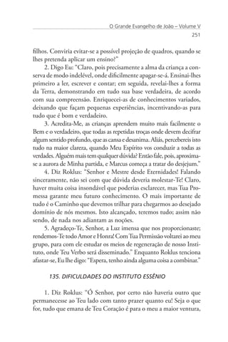 O Grande Evangelho de João – Volume V
                                                                    251


filhos. Conviria evitar-se a possível projeção de quadros, quando se
lhes pretenda aplicar um ensino?”
      2. Digo Eu: “Claro, pois precisamente a alma da criança a con-
serva de modo indelével, onde dificilmente apagar-se-á. Ensinai-lhes
primeiro a ler, escrever e contar; em seguida, revelai-lhes a forma
da Terra, demonstrando em tudo sua base verdadeira, de acordo
com sua compreensão. Enriquecei-as de conhecimentos variados,
deixando que façam pequenas experiências, incentivando-as para
tudo que é bom e verdadeiro.
      3. Acredita-Me, as crianças aprendem muito mais facilmente o
Bem e o verdadeiro, que todas as repetidas troças onde devem decifrar
algum sentido profundo, que as cansa e desanima. Aliás, percebereis isto
tudo na maior clareza, quando Meu Espírito vos conduzir a todas as
verdades. Alguém mais tem qualquer dúvida? Então fale, pois, aproxima-
se a aurora de Minha partida, e Marcus começa a tratar do desjejum.”
      4. Diz Roklus: “Senhor e Mestre desde Eternidades! Falando
sinceramente, não sei com que dúvida deveria molestar-Te! Claro,
haver muita coisa insondável que poderias esclarecer, mas Tua Pro-
messa garante meu futuro conhecimento. O mais importante de
tudo é o Caminho que devemos trilhar para chegarmos ao desejado
domínio de nós mesmos. Isto alcançado, teremos tudo; assim não
sendo, de nada nos adiantam as noções.
      5. Agradeço-Te, Senhor, a Luz imensa que nos proporcionaste;
rendemos-Te todo Amor e Honra! Com Tua Permissão voltarei ao meu
grupo, para com ele estudar os meios de regeneração de nosso Insti-
tuto, onde Teu Verbo será disseminado.” Enquanto Roklus tenciona
afastar-se, Eu lhe digo: “Espera, tenho ainda alguma coisa a combinar.”

      135. DIFICULDADES DO INSTITUTO ESSÊNIO

      1. Diz Roklus: “Ó Senhor, por certo não haveria outro que
permanecesse ao Teu lado com tanto prazer quanto eu! Seja o que
for, tudo que emana de Teu Coração é para o meu a maior ventura,
 