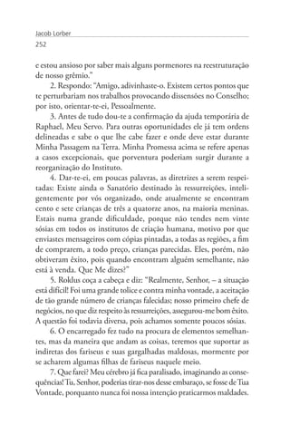 Jacob Lorber
252


e estou ansioso por saber mais alguns pormenores na reestruturação
de nosso grêmio.”
     2. Respondo: “Amigo, adivinhaste-o. Existem certos pontos que
te perturbariam nos trabalhos provocando dissensões no Conselho;
por isto, orientar-te-ei, Pessoalmente.
     3. Antes de tudo dou-te a confirmação da ajuda temporária de
Raphael, Meu Servo. Para outras oportunidades ele já tem ordens
delineadas e sabe o que lhe cabe fazer e onde deve estar durante
Minha Passagem na Terra. Minha Promessa acima se refere apenas
a casos excepcionais, que porventura poderiam surgir durante a
reorganização do Instituto.
     4. Dar-te-ei, em poucas palavras, as diretrizes a serem respei-
tadas: Existe ainda o Sanatório destinado às ressurreições, inteli-
gentemente por vós organizado, onde atualmente se encontram
cento e sete crianças de três a quatorze anos, na maioria meninas.
Estais numa grande dificuldade, porque não tendes nem vinte
sósias em todos os institutos de criação humana, motivo por que
enviastes mensageiros com cópias pintadas, a todas as regiões, a fim
de comprarem, a todo preço, crianças parecidas. Eles, porém, não
obtiveram êxito, pois quando encontram alguém semelhante, não
está à venda. Que Me dizes?”
     5. Roklus coça a cabeça e diz: “Realmente, Senhor, – a situação
está difícil! Foi uma grande tolice e contra minha vontade, a aceitação
de tão grande número de crianças falecidas; nosso primeiro chefe de
negócios, no que diz respeito às ressurreições, assegurou-me bom êxito.
A questão foi todavia diversa, pois achamos somente poucos sósias.
     6. O encarregado fez tudo na procura de elementos semelhan-
tes, mas da maneira que andam as coisas, teremos que suportar as
indiretas dos fariseus e suas gargalhadas maldosas, mormente por
se acharem algumas filhas de fariseus naquele meio.
     7. Que farei? Meu cérebro já fica paralisado, imaginando as conse-
quências! Tu, Senhor, poderias tirar-nos desse embaraço, se fosse de Tua
Vontade, porquanto nunca foi nossa intenção praticarmos maldades.
 