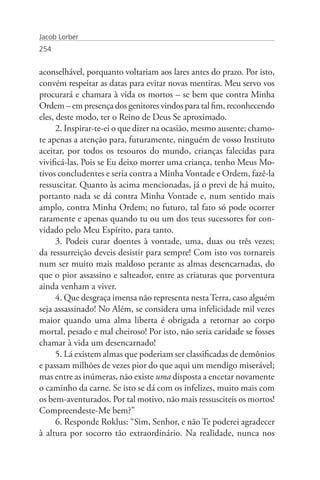 Jacob Lorber
254


aconselhável, porquanto voltariam aos lares antes do prazo. Por isto,
convém respeitar as datas para evitar novas mentiras. Meu servo vos
procurará e chamara à vida os mortos – se bem que contra Minha
Ordem – em presença dos genitores vindos para tal fim, reconhecendo
eles, deste modo, ter o Reino de Deus Se aproximado.
      2. Inspirar-te-ei o que dizer na ocasião, mesmo ausente; chamo-
te apenas a atenção para, futuramente, ninguém de vosso Instituto
aceitar, por todos os tesouros do mundo, crianças falecidas para
vivificá-las. Pois se Eu deixo morrer uma criança, tenho Meus Mo-
tivos concludentes e seria contra a Minha Vontade e Ordem, fazê-la
ressuscitar. Quanto às acima mencionadas, já o previ de há muito,
portanto nada se dá contra Minha Vontade e, num sentido mais
amplo, contra Minha Ordem; no futuro, tal fato só pode ocorrer
raramente e apenas quando tu ou um dos teus sucessores for con-
vidado pelo Meu Espírito, para tanto.
      3. Podeis curar doentes à vontade, uma, duas ou três vezes;
da ressurreição deveis desistir para sempre! Com isto vos tornareis
num ser muito mais maldoso perante as almas desencarnadas, do
que o pior assassino e salteador, entre as criaturas que porventura
ainda venham a viver.
      4. Que desgraça imensa não representa nesta Terra, caso alguém
seja assassinado! No Além, se considera uma infelicidade mil vezes
maior quando uma alma liberta é obrigada a retornar ao corpo
mortal, pesado e mal cheiroso! Por isto, não seria caridade se fosses
chamar à vida um desencarnado!
      5. Lá existem almas que poderiam ser classificadas de demônios
e passam milhões de vezes pior do que aqui um mendigo miserável;
mas entre as inúmeras, não existe uma disposta a encetar novamente
o caminho da carne. Se isto se dá com os infelizes, muito mais com
os bem-aventurados. Por tal motivo, não mais ressusciteis os mortos!
Compreendeste-Me bem?”
      6. Responde Roklus: “Sim, Senhor, e não Te poderei agradecer
à altura por socorro tão extraordinário. Na realidade, nunca nos
 