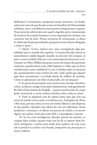 O Grande Evangelho de João – Volume V
                                                                  255


dedicamos à ressurreição, porquanto nossas tentativas, no fundo,
nada mais eram do que fraude secreta em benefício da Humanidade
sofredora, isto é, à medida de nossa anterior compreensão a respeito.
Pouco proveito obtivemos com aquele engenho, pois a manutenção
do Instituto de criações humanas e novas aquisições de crianças, nos
custavam rios de ouro. Nessas tentativas de ressurreição, as almas
no Além não foram perturbadas, porquanto nunca foram obrigadas
a voltar à carne.”
      7. Aduzo: “Certo, todavia teve vossa manipulação algo per-
turbador para o mundo dos espíritos. A criança falecida tornou-se
naturalmente cidadã daquele mundo; no decorrer dos tempos, os
pais e o sósia também falecem e em circunstâncias favoráveis se en-
contram no Além. Reflete um pouco acerca da reação dos genitores
surpresos, quando derem com a filha legítima e a falsa, que na Terra
consideraram como verdadeira! Lá são reveladas todas as minúcias
dos acontecimentos mais ocultos da vida. Tudo aquilo que alguém
aqui fizer secretamente, é revelado diante de milhões de ouvidos.
Como se apresentará um falso ressuscitado, em tal situação?
      8. Se pessoa de percepção mui restrita neste mundo, descobre,
critica, condena e castiga certas ações impraticáveis, onde geralmente
lhe falta a força interna da Verdade, – quanto mais lá onde ela, como
poder invencível, se torna senhora absoluta sobre todas as coisas!
      9. Entre as pequenas aves de rapina existe uma que tem seu
nome de acordo com o canto, e se chama cuco. A preguiça do choco
é-lhe inata, por isto, deita os ovos em ninhos alheios e não dispensa
os dos pardais. Quando estes observam sair aves diferentes, ficam
perplexos e começam a se afastar aos poucos do ninho, e se ouvem
algum cuco gritar, voam para cima dele e o perseguem e atacam.
      10. Se aves sem inteligência, dotadas apenas do instinto, se
vingam dum traidor, quanto mais isto há de se esperar dum ho-
mem inteligente, e muito mais ainda dum espírito, de cuja visão
não é possível se ocultar uma fraude, porquanto sua percepção se
torna evidente.
 