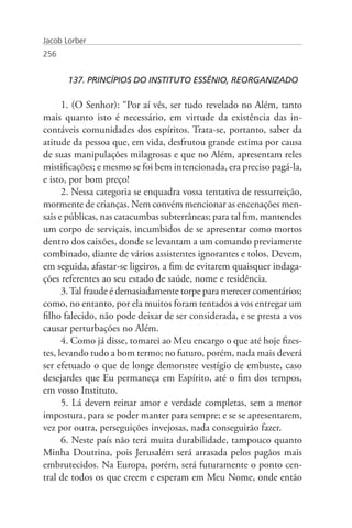 Jacob Lorber
256


       137. PRINCÍPIOS DO INSTITUTO ESSÊNIO, REORGANIZADO

      1. (O Senhor): “Por aí vês, ser tudo revelado no Além, tanto
mais quanto isto é necessário, em virtude da existência das in-
contáveis comunidades dos espíritos. Trata-se, portanto, saber da
atitude da pessoa que, em vida, desfrutou grande estima por causa
de suas manipulações milagrosas e que no Além, apresentam reles
mistificações; e mesmo se foi bem intencionada, era preciso pagá-la,
e isto, por bom preço!
      2. Nessa categoria se enquadra vossa tentativa de ressurreição,
mormente de crianças. Nem convém mencionar as encenações men-
sais e públicas, nas catacumbas subterrâneas; para tal fim, mantendes
um corpo de serviçais, incumbidos de se apresentar como mortos
dentro dos caixões, donde se levantam a um comando previamente
combinado, diante de vários assistentes ignorantes e tolos. Devem,
em seguida, afastar-se ligeiros, a fim de evitarem quaisquer indaga-
ções referentes ao seu estado de saúde, nome e residência.
      3. Tal fraude é demasiadamente torpe para merecer comentários;
como, no entanto, por ela muitos foram tentados a vos entregar um
filho falecido, não pode deixar de ser considerada, e se presta a vos
causar perturbações no Além.
      4. Como já disse, tomarei ao Meu encargo o que até hoje fizes-
tes, levando tudo a bom termo; no futuro, porém, nada mais deverá
ser efetuado o que de longe demonstre vestígio de embuste, caso
desejardes que Eu permaneça em Espírito, até o fim dos tempos,
em vosso Instituto.
      5. Lá devem reinar amor e verdade completas, sem a menor
impostura, para se poder manter para sempre; e se se apresentarem,
vez por outra, perseguições invejosas, nada conseguirão fazer.
      6. Neste país não terá muita durabilidade, tampouco quanto
Minha Doutrina, pois Jerusalém será arrasada pelos pagãos mais
embrutecidos. Na Europa, porém, será futuramente o ponto cen-
tral de todos os que creem e esperam em Meu Nome, onde então
 