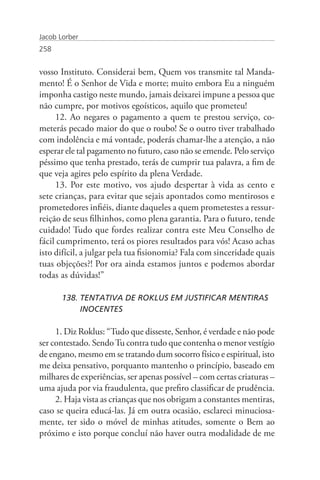 Jacob Lorber
258


vosso Instituto. Considerai bem, Quem vos transmite tal Manda-
mento! É o Senhor de Vida e morte; muito embora Eu a ninguém
imponha castigo neste mundo, jamais deixarei impune a pessoa que
não cumpre, por motivos egoísticos, aquilo que prometeu!
     12. Ao negares o pagamento a quem te prestou serviço, co-
meterás pecado maior do que o roubo! Se o outro tiver trabalhado
com indolência e má vontade, poderás chamar-lhe a atenção, a não
esperar ele tal pagamento no futuro, caso não se emende. Pelo serviço
péssimo que tenha prestado, terás de cumprir tua palavra, a fim de
que veja agires pelo espírito da plena Verdade.
     13. Por este motivo, vos ajudo despertar à vida as cento e
sete crianças, para evitar que sejais apontados como mentirosos e
prometedores infiéis, diante daqueles a quem prometestes a ressur-
reição de seus filhinhos, como plena garantia. Para o futuro, tende
cuidado! Tudo que fordes realizar contra este Meu Conselho de
fácil cumprimento, terá os piores resultados para vós! Acaso achas
isto difícil, a julgar pela tua fisionomia? Fala com sinceridade quais
tuas objeções?! Por ora ainda estamos juntos e podemos abordar
todas as dúvidas!”

       138. TENTATIVA DE ROKLUS EM JUSTIFICAR MENTIRAS 		
            INOCENTES

     1. Diz Roklus: “Tudo que disseste, Senhor, é verdade e não pode
ser contestado. Sendo Tu contra tudo que contenha o menor vestígio
de engano, mesmo em se tratando dum socorro físico e espiritual, isto
me deixa pensativo, porquanto mantenho o princípio, baseado em
milhares de experiências, ser apenas possível – com certas criaturas –
uma ajuda por via fraudulenta, que prefiro classificar de prudência.
     2. Haja vista as crianças que nos obrigam a constantes mentiras,
caso se queira educá-las. Já em outra ocasião, esclareci minuciosa-
mente, ter sido o móvel de minhas atitudes, somente o Bem ao
próximo e isto porque concluí não haver outra modalidade de me
 