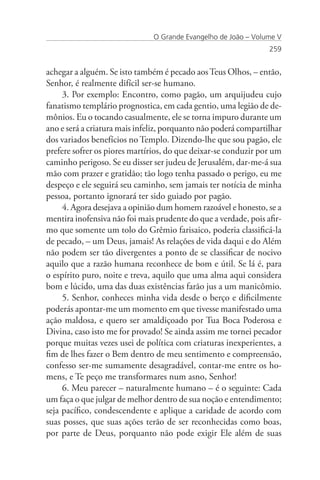 O Grande Evangelho de João – Volume V
                                                                 259


achegar a alguém. Se isto também é pecado aos Teus Olhos, – então,
Senhor, é realmente difícil ser-se humano.
     3. Por exemplo: Encontro, como pagão, um arquijudeu cujo
fanatismo templário prognostica, em cada gentio, uma legião de de-
mônios. Eu o tocando casualmente, ele se torna impuro durante um
ano e será a criatura mais infeliz, porquanto não poderá compartilhar
dos variados benefícios no Templo. Dizendo-lhe que sou pagão, ele
prefere sofrer os piores martírios, do que deixar-se conduzir por um
caminho perigoso. Se eu disser ser judeu de Jerusalém, dar-me-á sua
mão com prazer e gratidão; tão logo tenha passado o perigo, eu me
despeço e ele seguirá seu caminho, sem jamais ter notícia de minha
pessoa, portanto ignorará ter sido guiado por pagão.
     4. Agora desejava a opinião dum homem razoável e honesto, se a
mentira inofensiva não foi mais prudente do que a verdade, pois afir-
mo que somente um tolo do Grêmio farisaico, poderia classificá-la
de pecado, – um Deus, jamais! As relações de vida daqui e do Além
não podem ser tão divergentes a ponto de se classificar de nocivo
aquilo que a razão humana reconhece de bom e útil. Se lá é, para
o espírito puro, noite e treva, aquilo que uma alma aqui considera
bom e lúcido, uma das duas existências farão jus a um manicômio.
     5. Senhor, conheces minha vida desde o berço e dificilmente
poderás apontar-me um momento em que tivesse manifestado uma
ação maldosa, e quero ser amaldiçoado por Tua Boca Poderosa e
Divina, caso isto me for provado! Se ainda assim me tornei pecador
porque muitas vezes usei de política com criaturas inexperientes, a
fim de lhes fazer o Bem dentro de meu sentimento e compreensão,
confesso ser-me sumamente desagradável, contar-me entre os ho-
mens, e Te peço me transformares num asno, Senhor!
     6. Meu parecer – naturalmente humano – é o seguinte: Cada
um faça o que julgar de melhor dentro de sua noção e entendimento;
seja pacífico, condescendente e aplique a caridade de acordo com
suas posses, que suas ações terão de ser reconhecidas como boas,
por parte de Deus, porquanto não pode exigir Ele além de suas
 