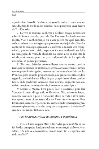 Jacob Lorber
260


capacidades. Peço-Te, Senhor, expressar-Te mais claramente neste
sentido, pois do modo como concluo, não é possível se viver dentro
de Tua Doutrina.
     7. Devem as criaturas conhecer a Verdade porque necessitam
saber da futura morada, que pela Tua Promessa habitarão eterna-
mente. Mas o conhecimento nu e cru parece-me qual remédio,
embora salutar, mas amargoso que prontamente é rejeitado. Convém
contorná-lo com algo agradável, e o enfermo o tomará sem repug-
nância, produzindo o efeito esperado. O mesmo deveria ser feito
na divulgação da Verdade absoluta: no início deve-se ministrá-la
velada, e só pouco a pouco se passa a desvendá-la. Se for aplicada
de chofre, só poderá prejudicar.
     8. Não quero defender nossos milagres naturais e estou convicto
termos ultrapassado os limites; acrescento conscientemente, jamais
termos prejudicado alguém, mas sempre trouxemos benefício duplo.
Primeiro, pelo consolo proporcionado aos genitores entristecidos;
segundo, encaminhamos filhos de pais paupérrimos a lares confor-
táveis, onde receberam educação mais apurada, enquanto sem ela,
teriam crescido como irracionais, fato comum nesta época.
     9. Senhor e Mestre, bem podes falar e doutrinar, pois Tua
Vontade é quem dirige todo o Universo. Nós, criaturas fracas,
somente sentimos o peso e nunca um alívio da vida e além disto,
nos aguardam os piores resultados no Além. Anteriormente, Teus
Ensinamentos me soergueram e me encheram de esperanças; agora,
estou completamente arrasado, porquanto exiges coisas irrealizáveis!”
Assim terminando, Roklus se cala.

       139. JUSTIFICATIVA DE RACIOCÍNIO E PRUDÊNCIA

     1. Vira-se Cirenius para Mim e diz: “Mas que é isto? Ate então
foi Roklus uma pedra fundamental para a construção da Nova Jeru-
salém, e de súbito se transforma, não obstante lhe teres prometido
todo auxílio?!”
 