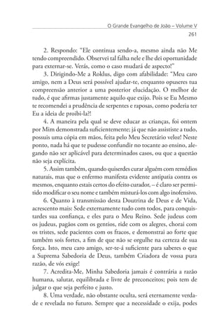 O Grande Evangelho de João – Volume V
                                                                  261


     2. Respondo: “Ele continua sendo-a, mesmo ainda não Me
tendo compreendido. Observei tal falha nele e lhe dei oportunidade
para externar-se. Verás, como o caso mudará de aspecto!”
     3. Dirigindo-Me a Roklus, digo com afabilidade: “Meu caro
amigo, nem a Deus será possível ajudar-te, enquanto opuseres tua
compreensão anterior a uma posterior elucidação. O melhor de
tudo, é que afirmas justamente aquilo que exijo. Pois se Eu Mesmo
te recomendei a prudência de serpentes e raposas, como poderia ter
Eu a ideia de proibi-la?!
     4. A maneira pela qual se deve educar as crianças, foi ontem
por Mim demonstrada suficientemente; já que não assististe a tudo,
possuis uma cópia em mãos, feita pelo Meu Secretário veloz! Neste
ponto, nada há que te pudesse confundir no tocante ao ensino, ale-
gando não ser aplicável para determinados casos, ou que a questão
não seja explícita.
     5. Assim também, quando quiserdes curar alguém com remédios
naturais, mas que o enfermo manifesta evidente antipatia contra os
mesmos, enquanto estais certos do efeito curador, – é claro ser permi-
tido modificar o seu nome e também misturá-los com algo inofensivo.
     6. Quanto à transmissão desta Doutrina de Deus e de Vida,
acrescento mais: Sede externamente tudo com todos, para conquis-
tardes sua confiança, e eles para o Meu Reino. Sede judeus com
os judeus, pagãos com os gentios, ride com os alegres, chorai com
os tristes, sede pacientes com os fracos, e demonstrai ao forte que
também sois fortes, a fim de que não se orgulhe na certeza de sua
força. Isto, meu caro amigo, ser-te-á suficiente para saberes o que
a Suprema Sabedoria de Deus, também Criadora de vossa pura
razão, de vós exige!
     7. Acredita-Me, Minha Sabedoria jamais é contrária a razão
humana, salutar, equilibrada e livre de preconceitos; pois tem de
julgar o que seja perfeito e justo.
     8. Uma verdade, não obstante oculta, será eternamente verda-
de e revelada no futuro. Sempre que a necessidade o exija, podes
 