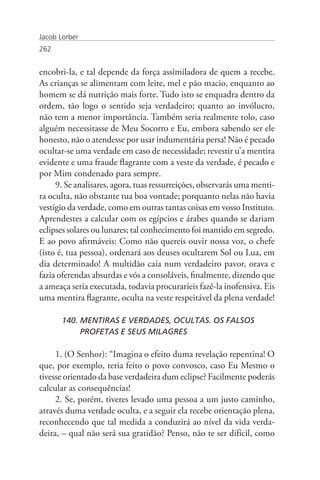 Jacob Lorber
262


encobri-la, e tal depende da força assimiladora de quem a recebe.
As crianças se alimentam com leite, mel e pão macio, enquanto ao
homem se dá nutrição mais forte. Tudo isto se enquadra dentro da
ordem, tão logo o sentido seja verdadeiro; quanto ao invólucro,
não tem a menor importância. Também seria realmente tolo, caso
alguém necessitasse de Meu Socorro e Eu, embora sabendo ser ele
honesto, não o atendesse por usar indumentária persa! Não é pecado
ocultar-se uma verdade em caso de necessidade; revestir u’a mentira
evidente e uma fraude flagrante com a veste da verdade, é pecado e
por Mim condenado para sempre.
     9. Se analisares, agora, tuas ressurreições, observarás uma menti-
ra oculta, não obstante tua boa vontade; porquanto nelas não havia
vestígio da verdade, como em outras tantas coisas em vosso Instituto.
Aprendestes a calcular com os egípcios e árabes quando se dariam
eclipses solares ou lunares; tal conhecimento foi mantido em segredo.
E ao povo afirmáveis: Como não quereis ouvir nossa voz, o chefe
(isto é, tua pessoa), ordenará aos deuses ocultarem Sol ou Lua, em
dia determinado! A multidão caía num verdadeiro pavor, orava e
fazia oferendas absurdas e vós a consoláveis, finalmente, dizendo que
a ameaça seria executada, todavia procuraríeis fazê-la inofensiva. Eis
uma mentira flagrante, oculta na veste respeitável da plena verdade!

       140. MENTIRAS E VERDADES, OCULTAS. OS FALSOS 		
            PROFETAS E SEUS MILAGRES

     1. (O Senhor): “Imagina o efeito duma revelação repentina! O
que, por exemplo, teria feito o povo convosco, caso Eu Mesmo o
tivesse orientado da base verdadeira dum eclipse? Facilmente poderás
calcular as consequências!
     2. Se, porém, tiveres levado uma pessoa a um justo caminho,
através duma verdade oculta, e a seguir ela recebe orientação plena,
reconhecendo que tal medida a conduzirá ao nível da vida verda-
deira, – qual não será sua gratidão? Penso, não te ser difícil, como
 